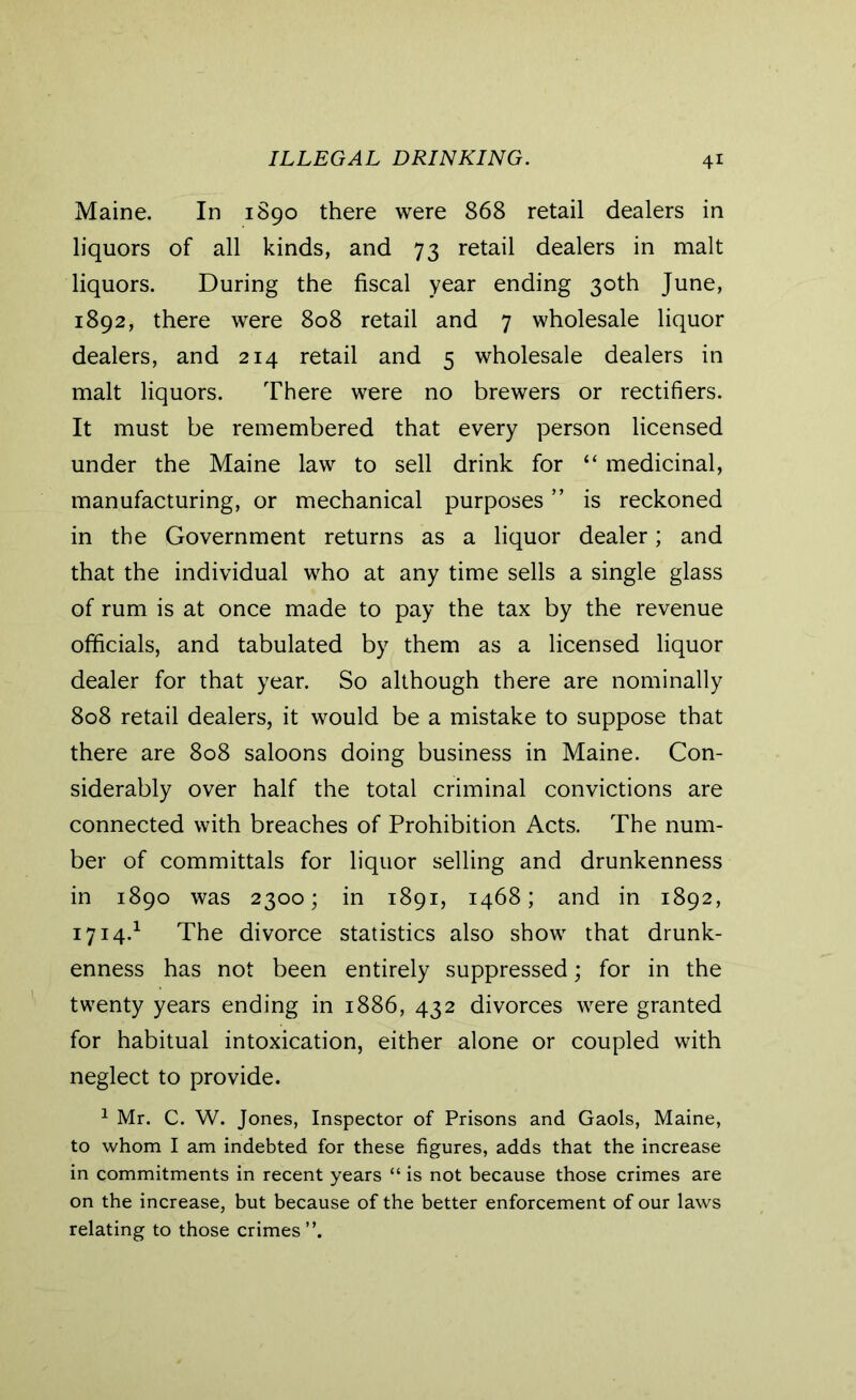 Maine. In 1890 there were 868 retail dealers in liquors of all kinds, and 73 retail dealers in malt liquors. During the fiscal year ending 30th June, 1892, there were 808 retail and 7 wholesale liquor dealers, and 214 retail and 5 wholesale dealers in malt liquors. There were no brewers or rectifiers. It must be remembered that every person licensed under the Maine law to sell drink for “ medicinal, manufacturing, or mechanical purposes ” is reckoned in the Government returns as a liquor dealer; and that the individual who at any time sells a single glass of rum is at once made to pay the tax by the revenue officials, and tabulated by them as a licensed liquor dealer for that year. So although there are nominally 808 retail dealers, it would be a mistake to suppose that there are 808 saloons doing business in Maine. Con- siderably over half the total criminal convictions are connected with breaches of Prohibition Acts. The num- ber of committals for liquor selling and drunkenness in 1890 was 2300; in 1891, 1468; and in 1892, 1714.1 The divorce statistics also show that drunk- enness has not been entirely suppressed; for in the twenty years ending in 1886, 432 divorces were granted for habitual intoxication, either alone or coupled with neglect to provide. 1 Mr. C. W. Jones, Inspector of Prisons and Gaols, Maine, to whom I am indebted for these figures, adds that the increase in commitments in recent years “ is not because those crimes are on the increase, but because of the better enforcement of our laws relating to those crimes”.
