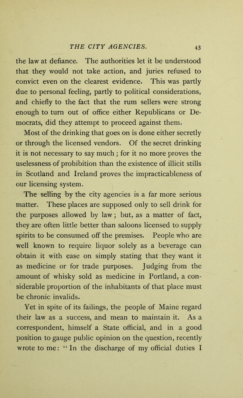THE CITY AGENCIES. the law at defiance. The authorities let it be understood that they would not take action, and juries refused to convict even on the clearest evidence. This was partly due to personal feeling, partly to political considerations, and chiefly to the fact that the rum sellers were strong enough to turn out of office either Republicans or De- mocrats, did they attempt to proceed against them. Most of the drinking that goes on is done either secretly or through the licensed vendors. Of the secret drinking it is not necessary to say much; for it no more proves the uselessness of prohibition than the existence of illicit stills in Scotland and Ireland proves the impracticableness of our licensing system. The selling by the city agencies is a far more serious matter. These places are supposed only to sell drink for the purposes allowed by law; but, as a matter of fact, they are often little better than saloons licensed to supply spirits to be consumed off the premises. People who are well known to require liquor solely as a beverage can obtain it with ease on simply stating that they want it as medicine or for trade purposes. Judging from the amount of whisky sold as medicine in Portland, a con- siderable proportion of the inhabitants of that place must be chronic invalids. Yet in spite of its failings, the people of Maine regard their law as a success, and mean to maintain it. As a correspondent, himself a State official, and in a good position to gauge public opinion on the question, recently wrote to me: “ In the discharge of my official duties I