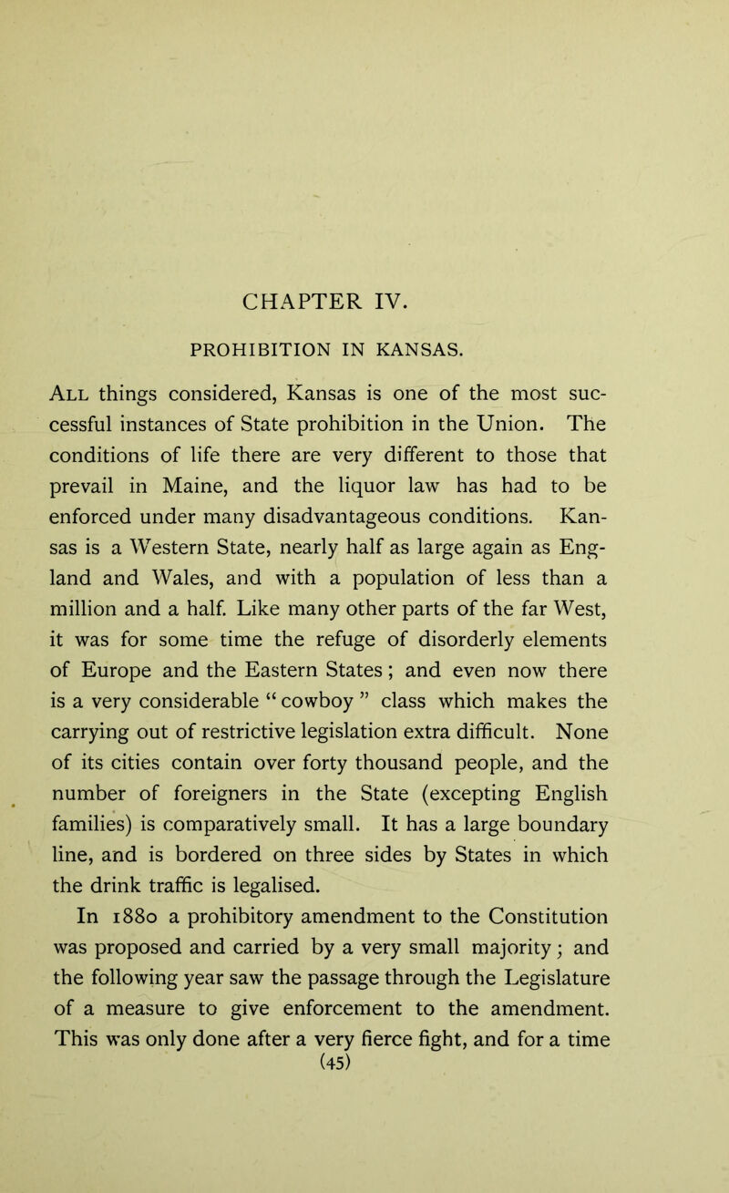 CHAPTER IV. PROHIBITION IN KANSAS. All things considered, Kansas is one of the most suc- cessful instances of State prohibition in the Union. The conditions of life there are very different to those that prevail in Maine, and the liquor law has had to be enforced under many disadvantageous conditions. Kan- sas is a Western State, nearly half as large again as Eng- land and Wales, and with a population of less than a million and a half. Like many other parts of the far West, it was for some time the refuge of disorderly elements of Europe and the Eastern States; and even now there is a very considerable “ cowboy ” class which makes the carrying out of restrictive legislation extra difficult. None of its cities contain over forty thousand people, and the number of foreigners in the State (excepting English families) is comparatively small. It has a large boundary line, and is bordered on three sides by States in which the drink traffic is legalised. In 1880 a prohibitory amendment to the Constitution was proposed and carried by a very small majority; and the following year saw the passage through the Legislature of a measure to give enforcement to the amendment. This was only done after a very fierce fight, and for a time