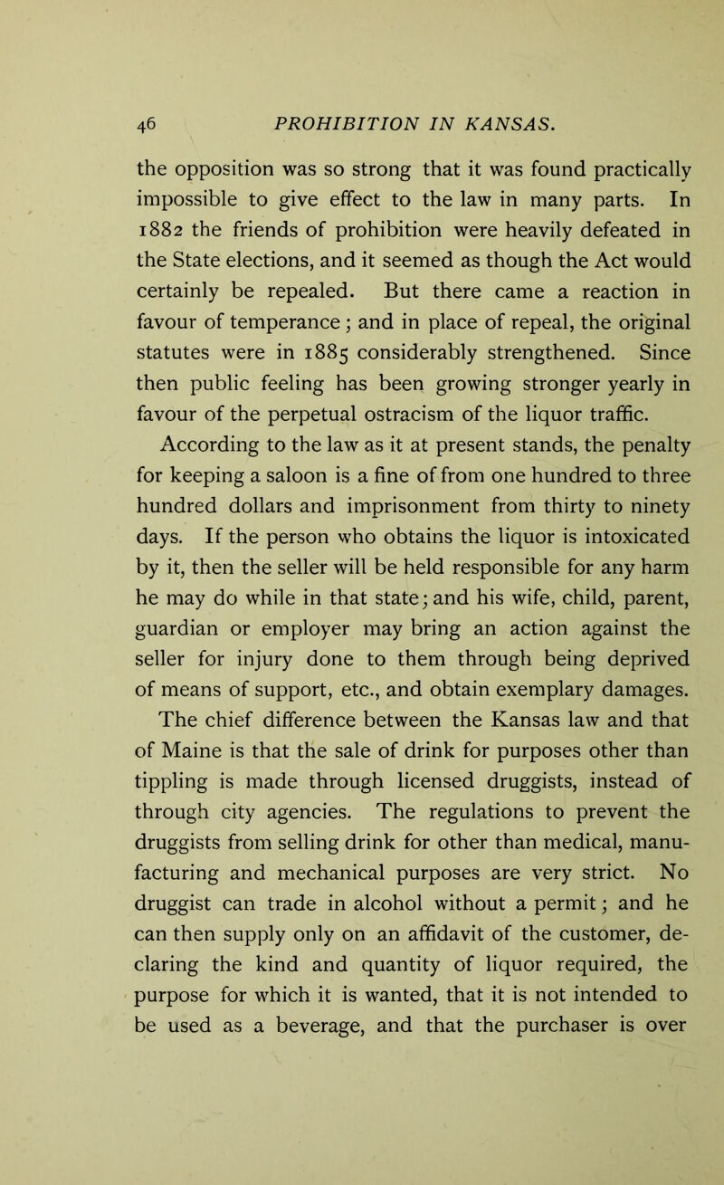 the opposition was so strong that it was found practically impossible to give effect to the law in many parts. In 1882 the friends of prohibition were heavily defeated in the State elections, and it seemed as though the Act would certainly be repealed. But there came a reaction in favour of temperance; and in place of repeal, the original statutes were in 1885 considerably strengthened. Since then public feeling has been growing stronger yearly in favour of the perpetual ostracism of the liquor traffic. According to the law as it at present stands, the penalty for keeping a saloon is a fine of from one hundred to three hundred dollars and imprisonment from thirty to ninety days. If the person who obtains the liquor is intoxicated by it, then the seller will be held responsible for any harm he may do while in that state; and his wife, child, parent, guardian or employer may bring an action against the seller for injury done to them through being deprived of means of support, etc., and obtain exemplary damages. The chief difference between the Kansas law and that of Maine is that the sale of drink for purposes other than tippling is made through licensed druggists, instead of through city agencies. The regulations to prevent the druggists from selling drink for other than medical, manu- facturing and mechanical purposes are very strict. No druggist can trade in alcohol without a permit; and he can then supply only on an affidavit of the customer, de- claring the kind and quantity of liquor required, the purpose for which it is wanted, that it is not intended to be used as a beverage, and that the purchaser is over