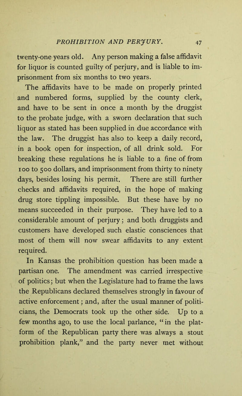 twenty-one years old. Any person making a false affidavit for liquor is counted guilty of perjury, and is liable to im- prisonment from six months to two years. The affidavits have to be made on properly printed and numbered forms, supplied by the county clerk, and have to be sent in once a month by the druggist to the probate judge, with a sworn declaration that such liquor as stated has been supplied in due accordance with the law. The druggist has also to keep a daily record, in a book open for inspection, of all drink sold. For breaking these regulations he is liable to a fine of from 100 to 500 dollars, and imprisonment from thirty to ninety days, besides losing his permit. There are still further checks and affidavits required, in the hope of making drug store tippling impossible. But these have by no means succeeded in their purpose. They have led to a considerable amount of perjury; and both druggists and customers have developed such elastic consciences that most of them will now swear affidavits to any extent required. In Kansas the prohibition question has been made a partisan one. The amendment was carried irrespective of politics; but when the Legislature had to frame the laws the Republicans declared themselves strongly in favour of active enforcement; and, after the usual manner of politi- cians, the Democrats took up the other side. Up to a few months ago, to use the local parlance, “ in the plat- form of the Republican party there was always a stout prohibition plank,” and the party never met without