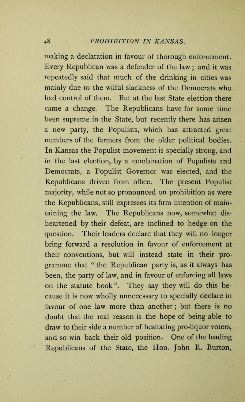 making a declaration in favour of thorough enforcement. Every Republican was a defender of the law; and it was repeatedly said that much of the drinking in cities was mainly due to the wilful slackness of the Democrats who had control of them. But at the last State election there came a change. The Republicans have for some time been supreme in the State, but recently there has arisen a new party, the Populists, which has attracted great numbers of the farmers from the older political bodies. In Kansas the Populist movement is specially strong, and in the last election, by a combination of Populists and Democrats, a Populist Governor was elected, and the Republicans driven from office. The present Populist majority, while not so pronounced on prohibition as were the Republicans, still expresses its firm intention of main- taining the law. The Republicans now, somewhat dis- heartened by their defeat, are inclined to hedge on the question. Their leaders declare that they will no longer bring forward a resolution in favour of enforcement at their conventions, but will instead state in their pro- gramme that “ the Republican party is, as it always has been, the party of law, and in favour of enforcing all laws on the statute book ”. They say they will do this be- cause it is now wholly unnecessary to specially declare in favour of one law more than another; but there is no doubt that the real reason is the hope of being able to draw to their side a number of hesitating pro-liquor voters, and so win back their old position. One of the leading Republicans of the State, the Hon. John R. Burton,