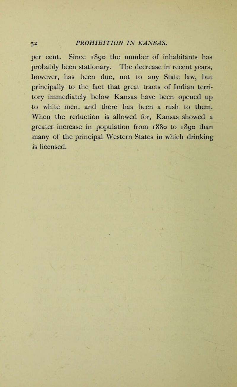 per cent. Since 1890 the number of inhabitants has probably been stationary. The decrease in recent years, however, has been due, not to any State law, but principally to the fact that great tracts of Indian terri- tory immediately below Kansas have been opened up to white men, and there has been a rush to them. When the reduction is allowed for, Kansas showed a greater increase in population from 1880 to 1890 than many of the principal Western States in which drinking is licensed.