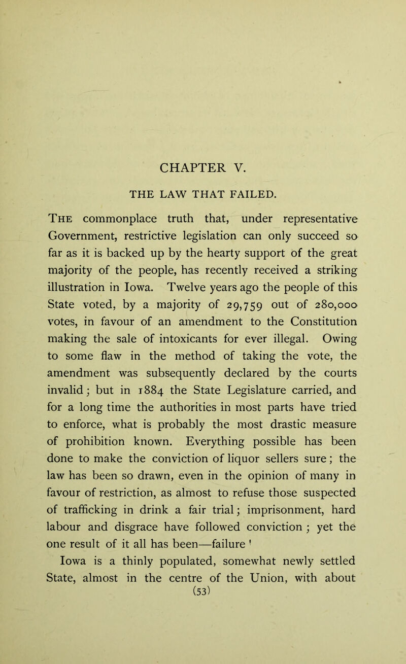 CHAPTER V. THE LAW THAT FAILED. The commonplace truth that, under representative Government, restrictive legislation can only succeed so far as it is backed up by the hearty support Of the great majority of the people, has recently received a striking illustration in Iowa. Twelve years ago the people of this State voted, by a majority of 29,759 out of 280,000 votes, in favour of an amendment to the Constitution making the sale of intoxicants for ever illegal. Owing to some flaw in the method of taking the vote, the amendment was subsequently declared by the courts invalid; but in 1884 the State Legislature carried, and for a long time the authorities in most parts have tried to enforce, what is probably the most drastic measure of prohibition known. Everything possible has been done to make the conviction of liquor sellers sure; the law has been so drawn, even in the opinion of many in favour of restriction, as almost to refuse those suspected of trafficking in drink a fair trial; imprisonment, hard labour and disgrace have followed conviction ; yet the one result of it all has been—failure ! Iowa is a thinly populated, somewhat newly settled State, almost in the centre of the Union, with about