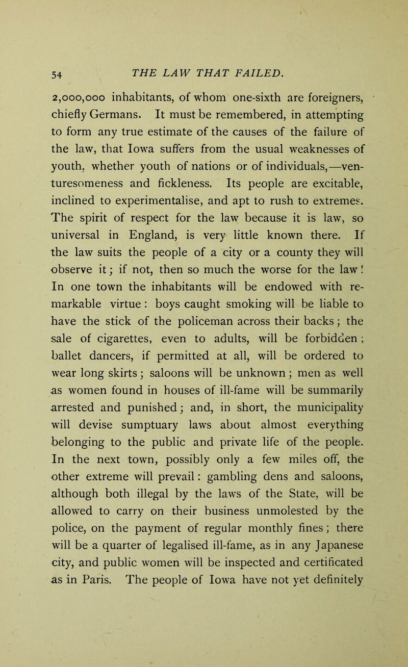 2,000,000 inhabitants, of whom one-sixth are foreigners, chiefly Germans. It must be remembered, in attempting to form any true estimate of the causes of the failure of the law, that Iowa suffers from the usual weaknesses of youth, whether youth of nations or of individuals,—ven- turesomeness and fickleness. Its people are excitable, inclined to experimentalise, and apt to rush to extremes. The spirit of respect for the law because it is law, so universal in England, is very little known there. If the law suits the people of a city or a county they will observe it; if not, then so much the worse for the law! In one town the inhabitants will be endowed with re- markable virtue : boys caught smoking will be liable to have the stick of the policeman across their backs; the sale of cigarettes, even to adults, will be forbidden ; ballet dancers, if permitted at all, will be ordered to wear long skirts; saloons will be unknown; men as well as women found in houses of ill-fame will be summarily arrested and punished; and, in short, the municipality will devise sumptuary laws about almost everything belonging to the public and private life of the people. In the next town, possibly only a few miles off, the other extreme will prevail: gambling dens and saloons, although both illegal by the laws of the State, will be allowed to carry on their business unmolested by the police, on the payment of regular monthly fines; there will be a quarter of legalised ill-fame, as in any Japanese city, and public women will be inspected and certificated as in Paris. The people of Iowa have not yet definitely
