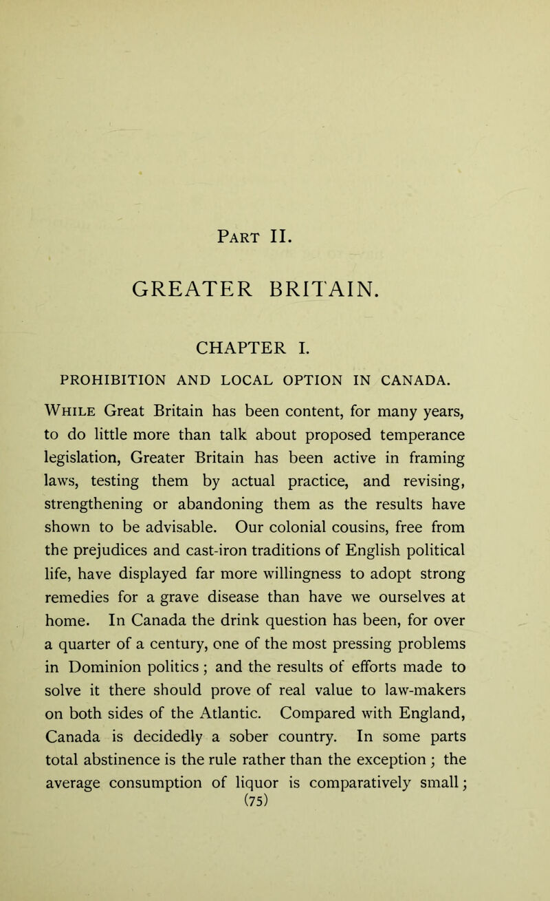 Part II. GREATER BRITAIN. CHAPTER I. PROHIBITION AND LOCAL OPTION IN CANADA. While Great Britain has been content, for many years, to do little more than talk about proposed temperance legislation, Greater Britain has been active in framing laws, testing them by actual practice, and revising, strengthening or abandoning them as the results have shown to be advisable. Our colonial cousins, free from the prejudices and cast-iron traditions of English political life, have displayed far more willingness to adopt strong remedies for a grave disease than have we ourselves at home. In Canada the drink question has been, for over a quarter of a century, one of the most pressing problems in Dominion politics ; and the results of efforts made to solve it there should prove of real value to law-makers on both sides of the Atlantic. Compared with England, Canada is decidedly a sober country. In some parts total abstinence is the rule rather than the exception ; the average consumption of liquor is comparatively small;