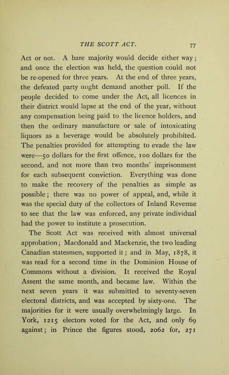THE SCOTT ACT. Act or not. A bare majority would decide either way; and once the election was held, the question could not be re-opened for three years. At the end of three years, the defeated party might demand another poll. If the people decided to come under the Act, all licences in their district would lapse at the end of the year, without any compensation being paid to the licence holders, and then the ordinary manufacture or sale of intoxicating liquors as a beverage would be absolutely prohibited. The penalties provided for attempting to evade the law were—50 dollars for the first offence, 100 dollars for the second, and not more than two months’ imprisonment for each subsequent conviction. Everything was done to make the recovery of the penalties as simple as possible; there was no power of appeal, and, while it was the special duty of the collectors of Inland Revenue to see that the law was enforced, any private individual had the power to institute a prosecution. The Scott Act was received with almost universal approbation; Macdonald and Mackenzie, the two leading Canadian statesmen, supported it; and in May, 1878, it was read for a second time in the Dominion House of Commons without a division. It received the Royal Assent the same month, and became law. Within the next seven years it was submitted to seventy-seven electoral districts, and was accepted by sixty-one. The majorities for it were usually overwhelmingly large. In York, 1215 electors voted for the Act, and only 69 against; in Prince the figures stood, 2062 for, 271