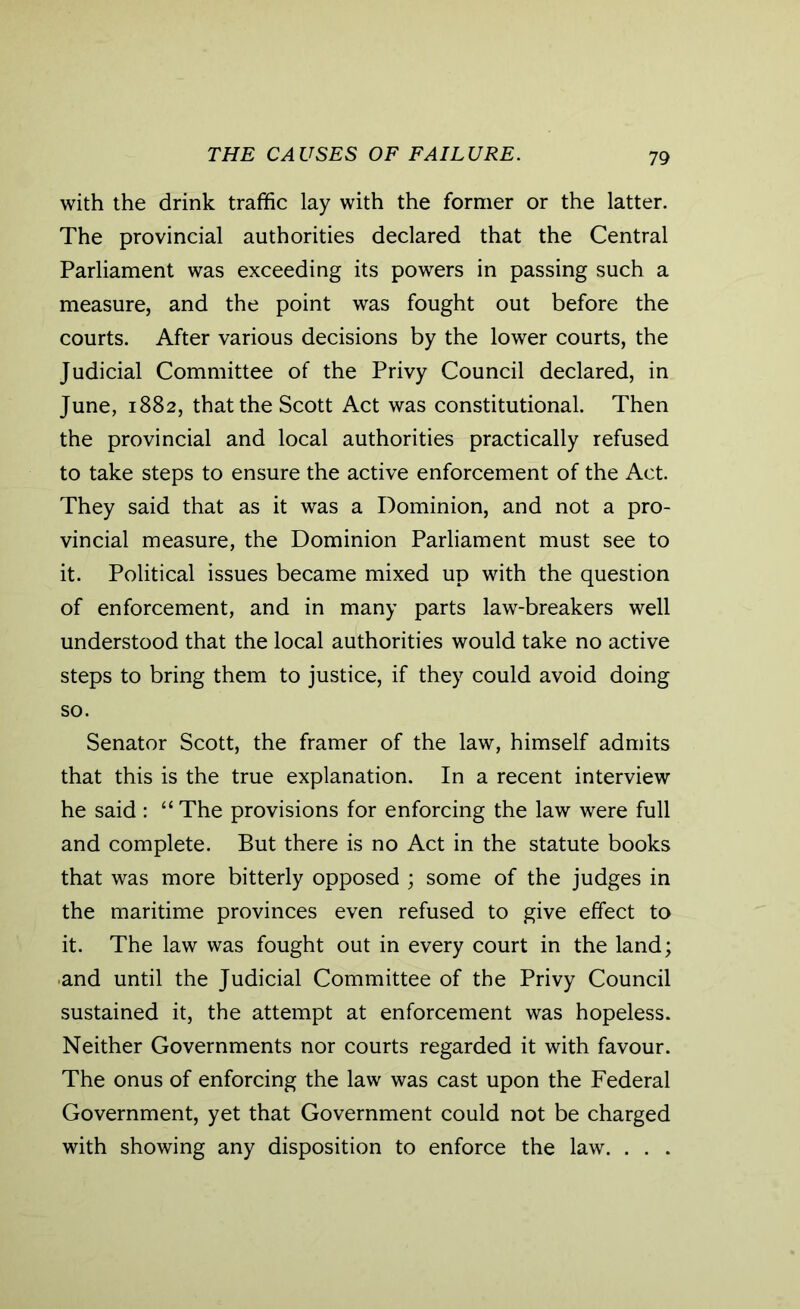 THE CAUSES OF FAILURE. with the drink traffic lay with the former or the latter. The provincial authorities declared that the Central Parliament was exceeding its powers in passing such a measure, and the point was fought out before the courts. After various decisions by the lower courts, the Judicial Committee of the Privy Council declared, in June, 1882, that the Scott Act was constitutional. Then the provincial and local authorities practically refused to take steps to ensure the active enforcement of the Act. They said that as it was a Dominion, and not a pro- vincial measure, the Dominion Parliament must see to it. Political issues became mixed up with the question of enforcement, and in many parts law-breakers well understood that the local authorities would take no active steps to bring them to justice, if they could avoid doing so. Senator Scott, the framer of the law, himself admits that this is the true explanation. In a recent interview he said : “ The provisions for enforcing the law were full and complete. But there is no Act in the statute books that was more bitterly opposed ; some of the judges in the maritime provinces even refused to give effect to it. The law was fought out in every court in the land; and until the Judicial Committee of the Privy Council sustained it, the attempt at enforcement was hopeless. Neither Governments nor courts regarded it with favour. The onus of enforcing the law was cast upon the Federal Government, yet that Government could not be charged with showing any disposition to enforce the law. . . .