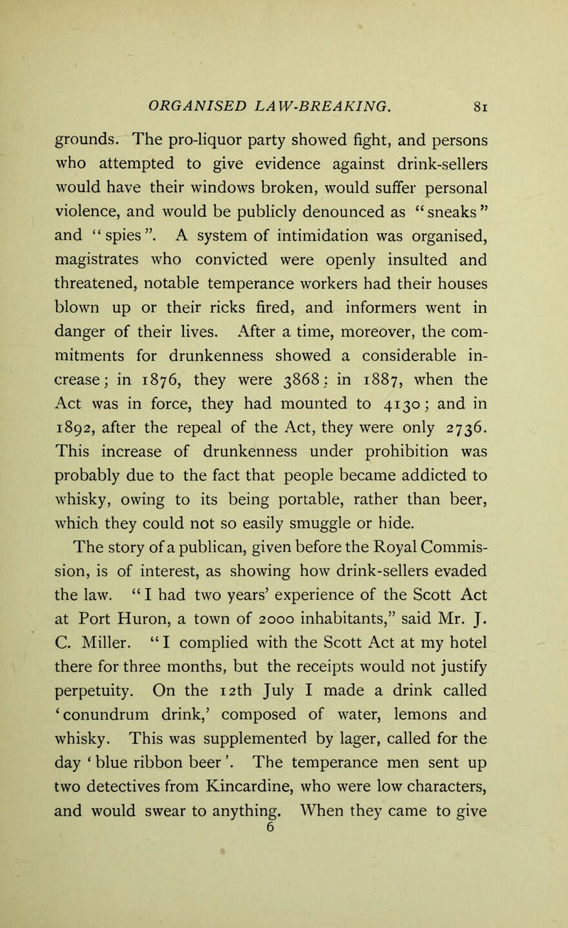 grounds. The pro-liquor party showed fight, and persons who attempted to give evidence against drink-sellers would have their windows broken, would suffer personal violence, and would be publicly denounced as “ sneaks ” and “ spies”. A system of intimidation was organised, magistrates who convicted were openly insulted and threatened, notable temperance workers had their houses blown up or their ricks fired, and informers went in danger of their lives. After a time, moreover, the com- mitments for drunkenness showed a considerable in- crease; in 1876, they were 3868; in 1887, when the Act was in force, they had mounted to 4130; and in 1892, after the repeal of the Act, they were only 2736. This increase of drunkenness under prohibition was probably due to the fact that people became addicted to whisky, owing to its being portable, rather than beer, which they could not so easily smuggle or hide. The story of a publican, given before the Royal Commis- sion, is of interest, as showing how drink-sellers evaded the law. “ I had two years’ experience of the Scott Act at Port Huron, a town of 2000 inhabitants,” said Mr. J. C. Miller. “ I complied with the Scott Act at my hotel there for three months, but the receipts would not justify perpetuity. On the 12th July I made a drink called ‘conundrum drink,’ composed of water, lemons and whisky. This was supplemented by lager, called for the day * blue ribbon beer ’. The temperance men sent up two detectives from Kincardine, who were low characters, and would swear to anything. When they came to give 6
