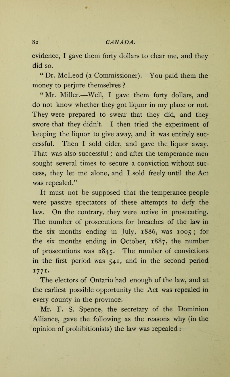 evidence, I gave them forty dollars to clear me, and they did so. “Dr. McLeod (a Commissioner).—You paid them the money to perjure themselves ? “ Mr. Miller.—Well, I gave them forty dollars, and do not know whether they got liquor in my place or not. They were prepared to swear that they did, and they swore that they didn’t. I then tried the experiment of keeping the liquor to give away, and it was entirely suc- cessful. Then I sold cider, and gave the liquor away. That was also successful; and after the temperance men sought several times to secure a conviction without suc- cess, they let me alone, and I sold freely until the Act was repealed.” It must not be supposed that the temperance people were passive spectators of these attempts to defy the law. On the contrary, they were active in prosecuting. The number of prosecutions for breaches of the law in the six months ending in July, 1886, was 1005 ; for the six months ending in October, 1887, the number of prosecutions was 2845. The number of convictions in the first period was 541, and in the second period 1771. The electors of Ontario had enough of the law, and at the earliest possible opportunity the Act was repealed in every county in the province. Mr. F. S. Spence, the secretary of the Dominion Alliance, gave the following as the reasons why (in the opinion of prohibitionists) the law was repealed :—