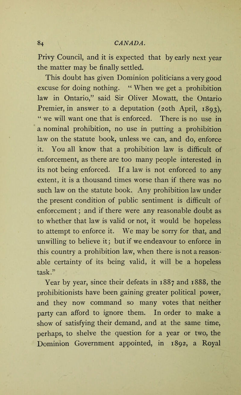 Privy Council, and it is expected that by early next year the matter may be finally settled. This doubt has given Dominion politicians a very good ■excuse for doing nothing. “ When we get a prohibition law in Ontario,” said Sir Oliver Mowatt, the Ontario Premier, in answer to a deputation (20th April, 1893), “ we will want one that is enforced. There is no use in a nominal prohibition, no use in putting a prohibition law on the statute book, unless we can, and do, enforce it. You all know that a prohibition law is difficult of •enforcement, as there are too many people interested in its not being enforced. If a law is not enforced to any extent, it is a thousand times worse than if there was no such law on the statute book. Any prohibition law under the present condition of public sentiment is difficult of enforcement; and if there were any reasonable doubt as to whether that law is valid or not, it would be hopeless to attempt to enforce it. We may be sorry for that, and unwilling to believe it; but if we endeavour to enforce in this country a prohibition law, when there is not a reason- able certainty of its being valid, it will be a hopeless task.” Year by year, since their defeats in 1887 and 1888, the prohibitionists have been gaining greater political power, and they now command so many votes that neither party can afford to ignore them. In order to make a show of satisfying their demand, and at the same time, perhaps, to shelve the question for a year or two, the Dominion Government appointed, in 1892, a Royal