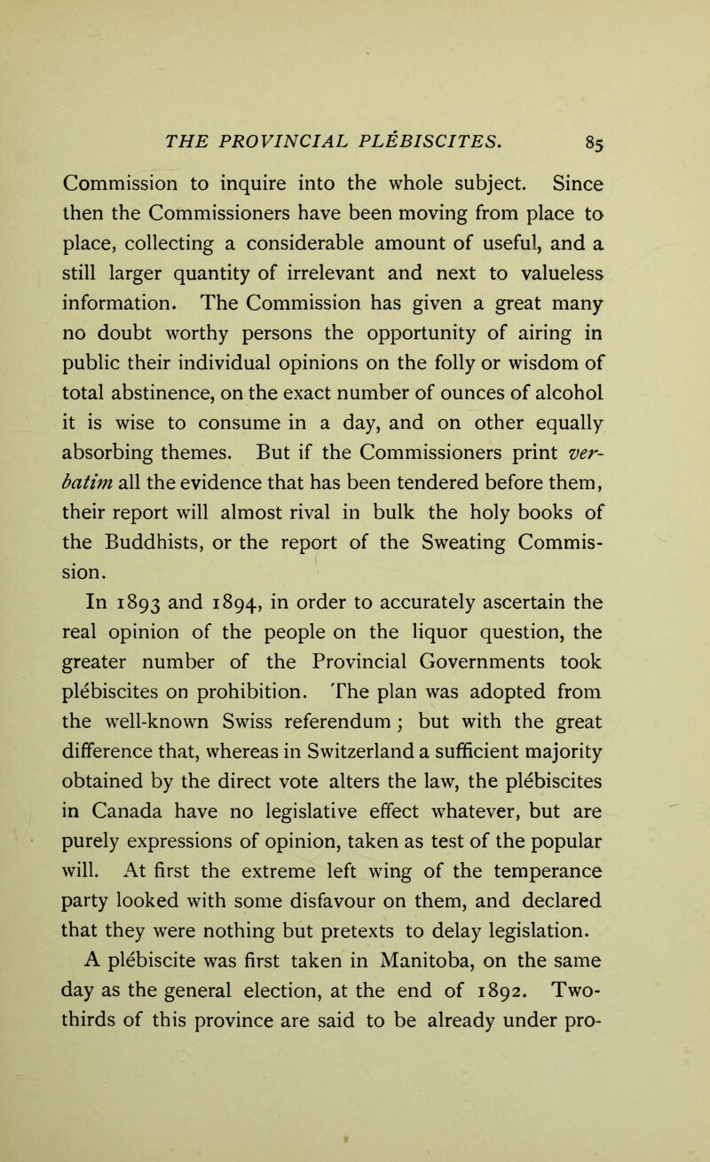 Commission to inquire into the whole subject. Since then the Commissioners have been moving from place to place, collecting a considerable amount of useful, and a still larger quantity of irrelevant and next to valueless information. The Commission has given a great many no doubt worthy persons the opportunity of airing in public their individual opinions on the folly or wisdom of total abstinence, on the exact number of ounces of alcohol it is wise to consume in a day, and on other equally absorbing themes. But if the Commissioners print ver- batim all the evidence that has been tendered before them, their report will almost rival in bulk the holy books of the Buddhists, or the report of the Sweating Commis- sion. In 1893 and 1894, in order to accurately ascertain the real opinion of the people on the liquor question, the greater number of the Provincial Governments took plebiscites on prohibition. The plan was adopted from the well-known Swiss referendum ; but with the great difference that, whereas in Switzerland a sufficient majority obtained by the direct vote alters the law, the plebiscites in Canada have no legislative effect whatever, but are purely expressions of opinion, taken as test of the popular will. At first the extreme left wing of the temperance party looked with some disfavour on them, and declared that they were nothing but pretexts to delay legislation. A plebiscite was first taken in Manitoba, on the same day as the general election, at the end of 1892. Two- thirds of this province are said to be already under pro-