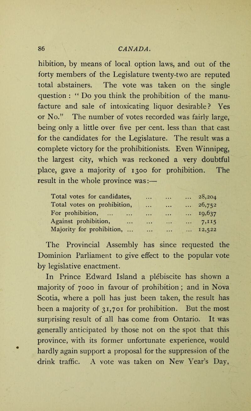 hibition, by means of local option laws, and out of the forty members of the Legislature twenty-two are reputed total abstainers. The vote was taken on the single question : “ Do you think the prohibition of the manu- facture and sale of intoxicating liquor desirable? Yes or No.” The number of votes recorded was fairly large, being only a little over five per cent, less than that cast for the candidates for the Legislature. The result was a complete victory for the prohibitionists. Even Winnipeg, the largest city, which was reckoned a very doubtful place, gave a majority of 1300 for prohibition. The result in the whole province was:— Total votes for candidates, ... ... ... 28,204 Total votes on prohibition, ... ... ... 26,752 For prohibition, ... ... ... ... ... 19,637 Against prohibition, ... ... ... ... 7,115 Majority for prohibition, ... ... ... ... 12,522 The Provincial Assembly has since requested the Dominion Parliament to give effect to the popular vote by legislative enactment. In Prince Edward Island a plebiscite has shown a majority of 7000 in favour of prohibition; and in Nova Scotia, where a poll has just been taken, the result has been a majority of 31,701 for prohibition. But the most surprising result of all has come from Ontario. It was generally anticipated by those not on the spot that this province, with its former unfortunate experience, would hardly again support a proposal for the suppression of the drink traffic. A vote was taken on New Year’s Day,