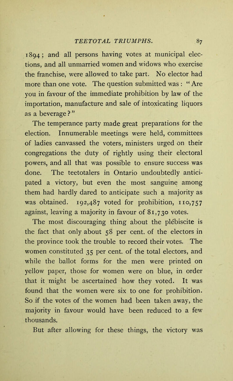 1894; and all persons having votes at municipal elec- tions, and all unmarried women and widows who exercise the franchise, were allowed to take part. No elector had more than one vote. The question submitted was : “ Are you in favour of the immediate prohibition by law of the importation, manufacture and sale of intoxicating liquors as a beverage ? ” The temperance party made great preparations for the election. Innumerable meetings were held, committees of ladies canvassed the voters, ministers urged on their congregations the duty of rightly using their electoral powers, and all that was possible to ensure success was done. The teetotalers in Ontario undoubtedly antici- pated a victory, but even the most sanguine among them had hardly dared to anticipate such a majority as was obtained. 192,487 voted for prohibition, 110,757 against, leaving a majority in favour of 81,730 votes. The most discouraging thing about the plebiscite is the fact that only about 58 per cent, of the electors in the province took the trouble to record their votes. The women constituted 35 per cent, of the total electors, and while the ballot forms for the men were printed on yellow paper, those for women were on blue, in order that it might be ascertained how they voted. It was found that the women were six to one for prohibition. So if the votes of the women had been taken away, the majority in favour would have been reduced to a few thousands. But after allowing for these things, the victory was