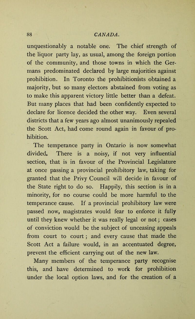 unquestionably a notable one. The chief strength of the liquor party lay, as usual, among the foreign portion of the community, and those towns in which the Ger- mans predominated declared by large majorities against prohibition. In Toronto the prohibitionists obtained a majority, but so many electors abstained from voting as to make this apparent victory little better than a defeat. But many places that had been confidently expected to declare for licence decided the other way. Even several districts that a few years ago almost unanimously repealed the Scott Act, had come round again in favour of pro- hibition. The temperance party in Ontario is now somewhat divided. There is a noisy, if not very influential section, that is in favour of the Provincial Legislature at once passing a provincial prohibitory law, taking for granted that the Privy Council will decide in favour of the State right to do so. Happily, this section is in a minority, for no course could be more harmful to the temperance cause. If a provincial prohibitory law were passed now, magistrates would fear to enforce it fully until they knew whether it was really legal or not; cases of conviction would be the subject of unceasing appeals from court to court; and every cause that made the Scott Act a failure would, in an accentuated degree, prevent the efficient carrying out of the new law. Many members of the temperance party recognise this, and have determined to work for prohibition under the local option laws, and for the creation of a