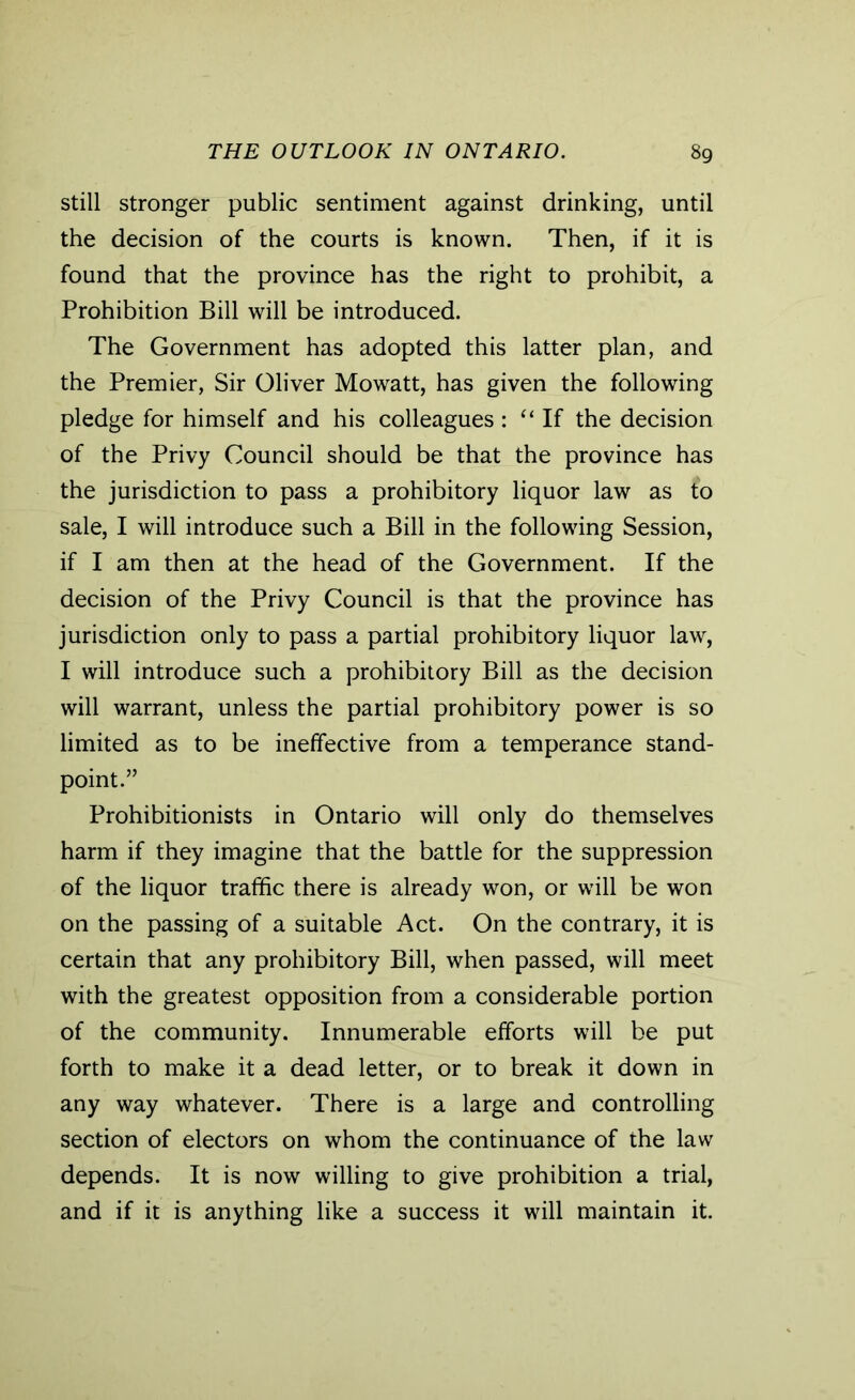 still stronger public sentiment against drinking, until the decision of the courts is known. Then, if it is found that the province has the right to prohibit, a Prohibition Bill will be introduced. The Government has adopted this latter plan, and the Premier, Sir Oliver Mowatt, has given the following pledge for himself and his colleagues: “ If the decision of the Privy Council should be that the province has the jurisdiction to pass a prohibitory liquor law as to sale, I will introduce such a Bill in the following Session, if I am then at the head of the Government. If the decision of the Privy Council is that the province has jurisdiction only to pass a partial prohibitory liquor law, I will introduce such a prohibitory Bill as the decision will warrant, unless the partial prohibitory power is so limited as to be ineffective from a temperance stand- point.” Prohibitionists in Ontario will only do themselves harm if they imagine that the battle for the suppression of the liquor traffic there is already won, or will be won on the passing of a suitable Act. On the contrary, it is certain that any prohibitory Bill, when passed, will meet with the greatest opposition from a considerable portion of the community. Innumerable efforts will be put forth to make it a dead letter, or to break it down in any way whatever. There is a large and controlling section of electors on whom the continuance of the law depends. It is now willing to give prohibition a trial, and if it is anything like a success it will maintain it.