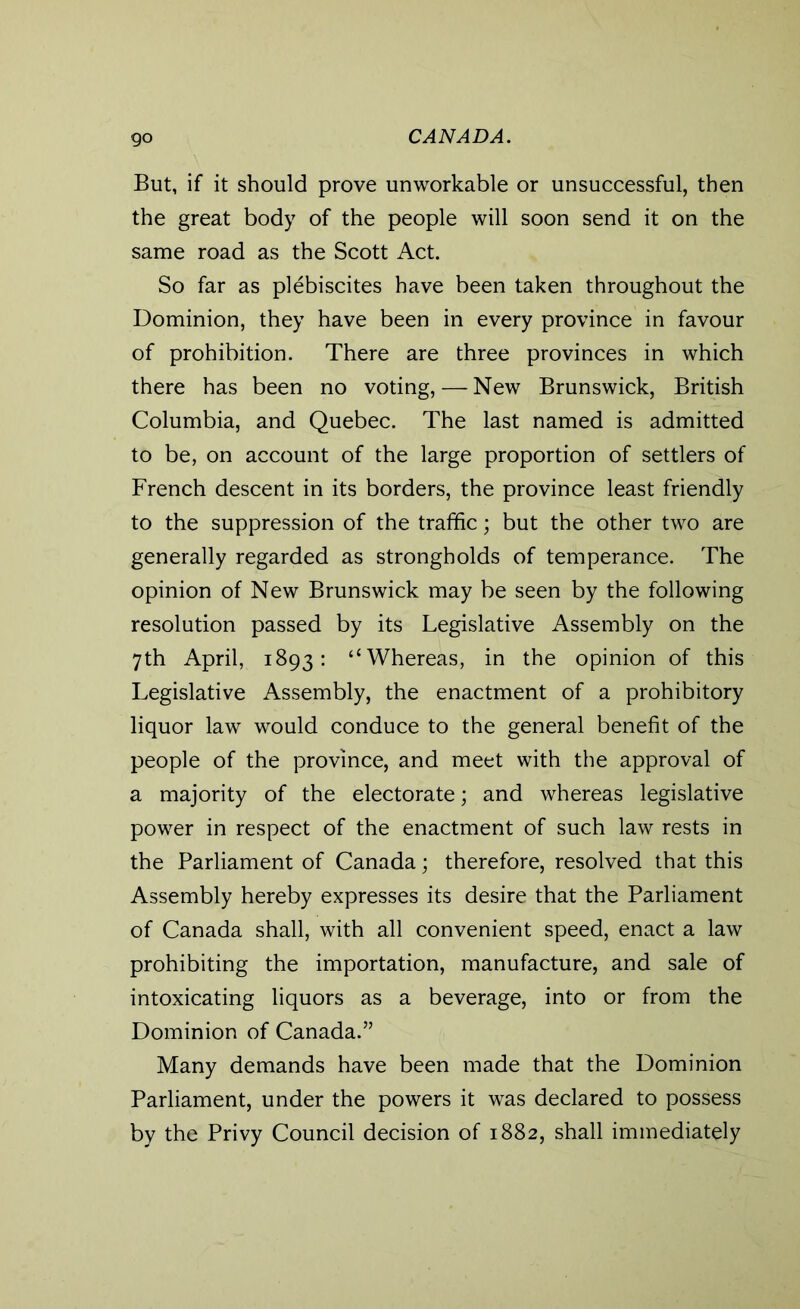 go But, if it should prove unworkable or unsuccessful, then the great body of the people will soon send it on the same road as the Scott Act. So far as plebiscites have been taken throughout the Dominion, they have been in every province in favour of prohibition. There are three provinces in which there has been no voting,—New Brunswick, British Columbia, and Quebec. The last named is admitted to be, on account of the large proportion of settlers of French descent in its borders, the province least friendly to the suppression of the traffic; but the other two are generally regarded as strongholds of temperance. The opinion of New Brunswick may be seen by the following resolution passed by its Legislative Assembly on the 7th April, 1893: “Whereas, in the opinion of this Legislative Assembly, the enactment of a prohibitory liquor law would conduce to the general benefit of the people of the province, and meet with the approval of a majority of the electorate; and whereas legislative power in respect of the enactment of such law rests in the Parliament of Canada; therefore, resolved that this Assembly hereby expresses its desire that the Parliament of Canada shall, with all convenient speed, enact a law prohibiting the importation, manufacture, and sale of intoxicating liquors as a beverage, into or from the Dominion of Canada.” Many demands have been made that the Dominion Parliament, under the powers it was declared to possess by the Privy Council decision of 1882, shall immediately