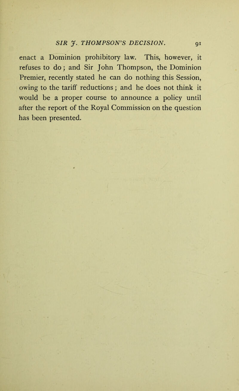 enact a Dominion prohibitory law. This, however, it refuses to do; and Sir John Thompson, the Dominion Premier, recently stated he can do nothing this Session, owing to the tariff reductions; and he does not think it would be a proper course to announce a policy until after the report of the Royal Commission on the question has been presented.