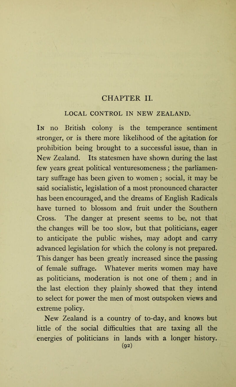 CHAPTER II. LOCAL CONTROL IN NEW ZEALAND. In no British colony is the temperance sentiment stronger, or is there more likelihood of the agitation for prohibition being brought to a successful issue, than in New Zealand. Its statesmen have shown during the last few years great political venturesomeness; the parliamen- tary suffrage has been given to women; social, it may be said socialistic, legislation of a most pronounced character has been encouraged, and the dreams of English Radicals have turned to blossom and fruit under the Southern Cross. The danger at present seems to be, not that the changes will be too slow, but that politicians, eager to anticipate the public wishes, may adopt and carry advanced legislation for which the colony is not prepared. This danger has been greatly increased since the passing of female suffrage. Whatever merits women may have as politicians, moderation is not one of them ; and in the last election they plainly showed that they intend to select for power the men of most outspoken views and extreme policy. New Zealand is a country of to-day, and knows but little of the social difficulties that are taxing all the energies of politicians in lands with a longer history.