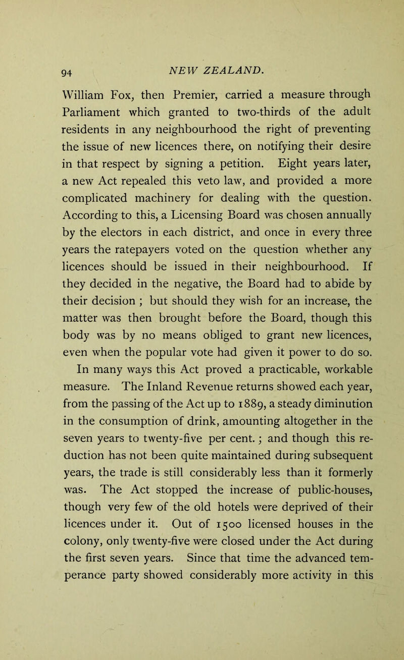 William Fox, then Premier, carried a measure through Parliament which granted to two-thirds of the adult residents in any neighbourhood the right of preventing the issue of new licences there, on notifying their desire in that respect by signing a petition. Eight years later, a new Act repealed this veto law, and provided a more complicated machinery for dealing with the question. According to this, a Licensing Board was chosen annually by the electors in each district, and once in every three years the ratepayers voted on the question whether any licences should be issued in their neighbourhood. If they decided in the negative, the Board had to abide by their decision ; but should they wish for an increase, the matter was then brought before the Board, though this body was by no means obliged to grant new licences, even when the popular vote had given it power to do so. In many ways this Act proved a practicable, workable measure. The Inland Revenue returns showed each year, from the passing of the Act up to 1889, a steady diminution in the consumption of drink, amounting altogether in the seven years to twenty-five per cent.; and though this re- duction has not been quite maintained during subsequent years, the trade is still considerably less than it formerly was. The Act stopped the increase of public-houses, though very few of the old hotels were deprived of their licences under it. Out of 1500 licensed houses in the colony, only twenty-five were closed under the Act during the first seven years. Since that time the advanced tem- perance party showed considerably more activity in this