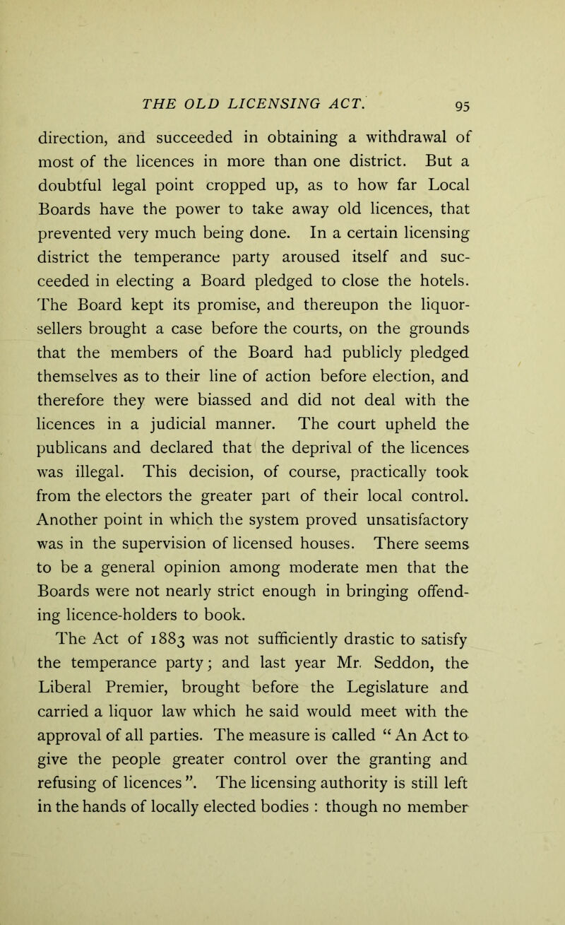 direction, and succeeded in obtaining a withdrawal of most of the licences in more than one district. But a doubtful legal point cropped up, as to how far Local Boards have the power to take away old licences, that prevented very much being done. In a certain licensing district the temperance party aroused itself and suc- ceeded in electing a Board pledged to close the hotels. The Board kept its promise, and thereupon the liquor- sellers brought a case before the courts, on the grounds that the members of the Board had publicly pledged themselves as to their line of action before election, and therefore they were biassed and did not deal with the licences in a judicial manner. The court upheld the publicans and declared that the deprival of the licences was illegal. This decision, of course, practically took from the electors the greater part of their local control. Another point in which the system proved unsatisfactory was in the supervision of licensed houses. There seems to be a general opinion among moderate men that the Boards were not nearly strict enough in bringing offend- ing licence-holders to book. The Act of 1883 was not sufficiently drastic to satisfy the temperance party; and last year Mr. Seddon, the Liberal Premier, brought before the Legislature and carried a liquor law which he said would meet with the approval of all parties. The measure is called “ An Act to give the people greater control over the granting and refusing of licences The licensing authority is still left in the hands of locally elected bodies : though no member