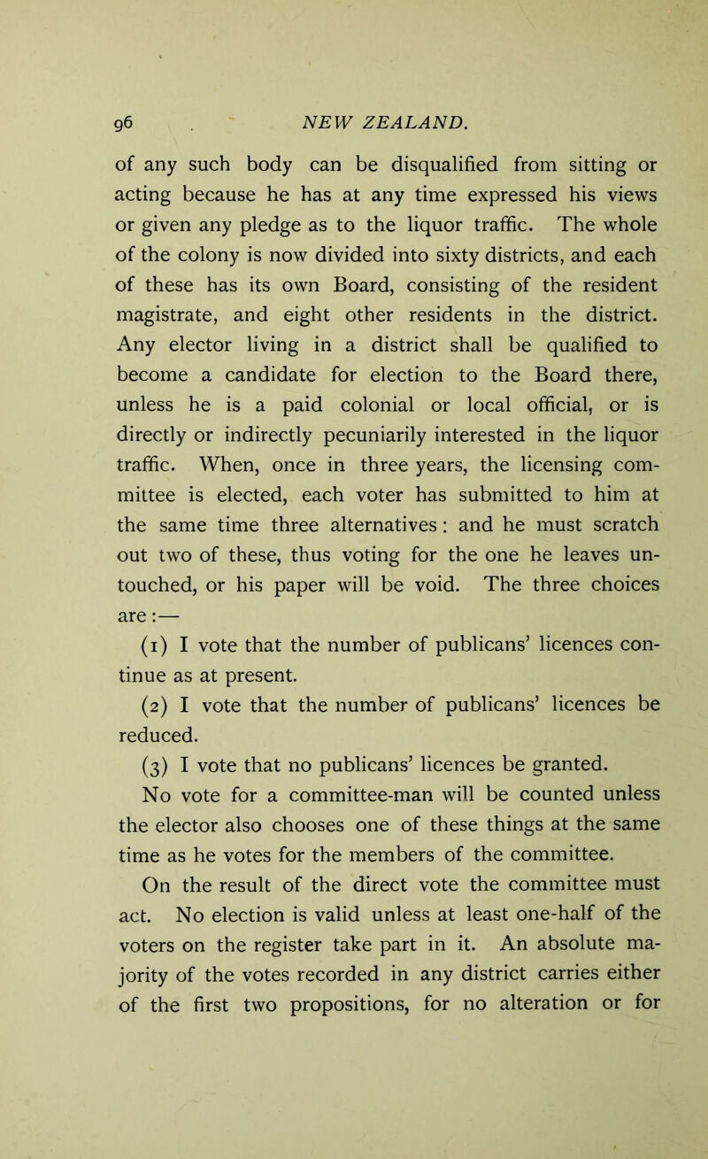 of any such body can be disqualified from sitting or acting because he has at any time expressed his views or given any pledge as to the liquor traffic. The whole of the colony is now divided into sixty districts, and each of these has its own Board, consisting of the resident magistrate, and eight other residents in the district. Any elector living in a district shall be qualified to become a candidate for election to the Board there, unless he is a paid colonial or local official, or is directly or indirectly pecuniarily interested in the liquor traffic. When, once in three years, the licensing com- mittee is elected, each voter has submitted to him at the same time three alternatives: and he must scratch out two of these, thus voting for the one he leaves un- touched, or his paper will be void. The three choices are:— (1) I vote that the number of publicans’ licences con- tinue as at present. (2) I vote that the number of publicans’ licences be reduced. (3) I vote that no publicans’ licences be granted. No vote for a committee-man will be counted unless the elector also chooses one of these things at the same time as he votes for the members of the committee. On the result of the direct vote the committee must act. No election is valid unless at least one-half of the voters on the register take part in it. An absolute ma- jority of the votes recorded in any district carries either of the first two propositions, for no alteration or for