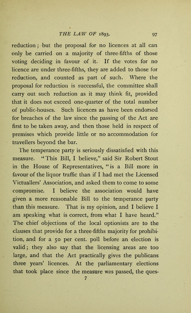 reduction ; but the proposal for no licences at all can only be carried on a majority of three-fifths of those voting deciding in favour of it. If the votes for no licence are under three-fifths, they are added to those for reduction, and counted as part of such. Where the proposal for reduction is successful, the committee shall carry out such reduction as it may think fit, provided that it does not exceed one-quarter of the total number of public-houses. Such licences as have been endorsed for breaches of the law since the passing of the Act are first to be taken away, and then those held in respect of premises which provide little or no accommodation for travellers beyond the bar. The temperance party is seriously dissatisfied with this measure. “This Bill, I believe,” said Sir Robert Stout in the House of Representatives, “is a Bill more in favour of the liquor traffic than if I had met the Licensed Victuallers’ Association, and asked them to come to some compromise. I believe the association would have given a more reasonable Bill to the temperance party than this measure. That is my opinion, and I believe I am speaking what is correct, from what I have heard.” The chief objections of the local optionists are to the clauses that provide for a three-fifths majority for prohibi- tion, and for a 50 per cent, poll before an election is valid; they also say that the licensing areas are too large, and that the Act practically gives the publicans three years’ licences. At the parliamentary elections that took place since the measure was passed, the ques- 7