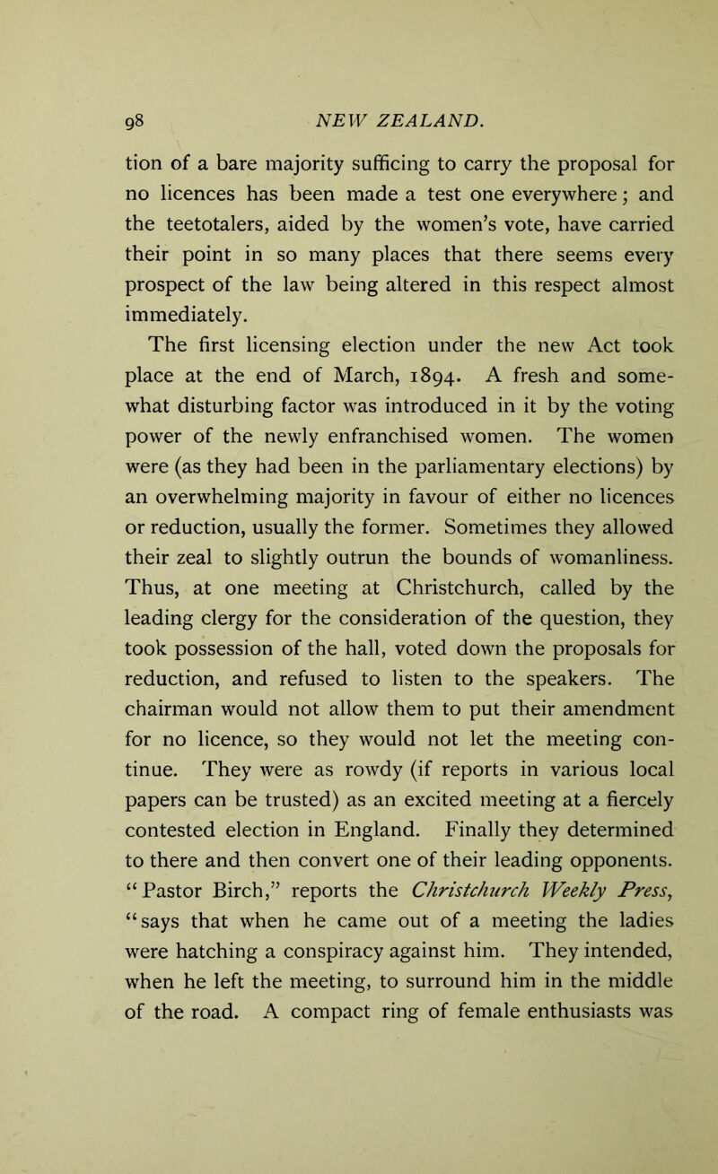 tion of a bare majority sufficing to carry the proposal for no licences has been made a test one everywhere; and the teetotalers, aided by the women’s vote, have carried their point in so many places that there seems every prospect of the law being altered in this respect almost immediately. The first licensing election under the new Act took place at the end of March, 1894. A fresh and some- what disturbing factor was introduced in it by the voting power of the newly enfranchised women. The women were (as they had been in the parliamentary elections) by an overwhelming majority in favour of either no licences or reduction, usually the former. Sometimes they allowed their zeal to slightly outrun the bounds of womanliness. Thus, at one meeting at Christchurch, called by the leading clergy for the consideration of the question, they took possession of the hall, voted down the proposals for reduction, and refused to listen to the speakers. The chairman would not allow them to put their amendment for no licence, so they would not let the meeting con- tinue. They were as rowdy (if reports in various local papers can be trusted) as an excited meeting at a fiercely contested election in England. Finally they determined to there and then convert one of their leading opponents. “Pastor Birch,” reports the Christchurch Weekly Press, “says that when he came out of a meeting the ladies were hatching a conspiracy against him. They intended, when he left the meeting, to surround him in the middle of the road. A compact ring of female enthusiasts was