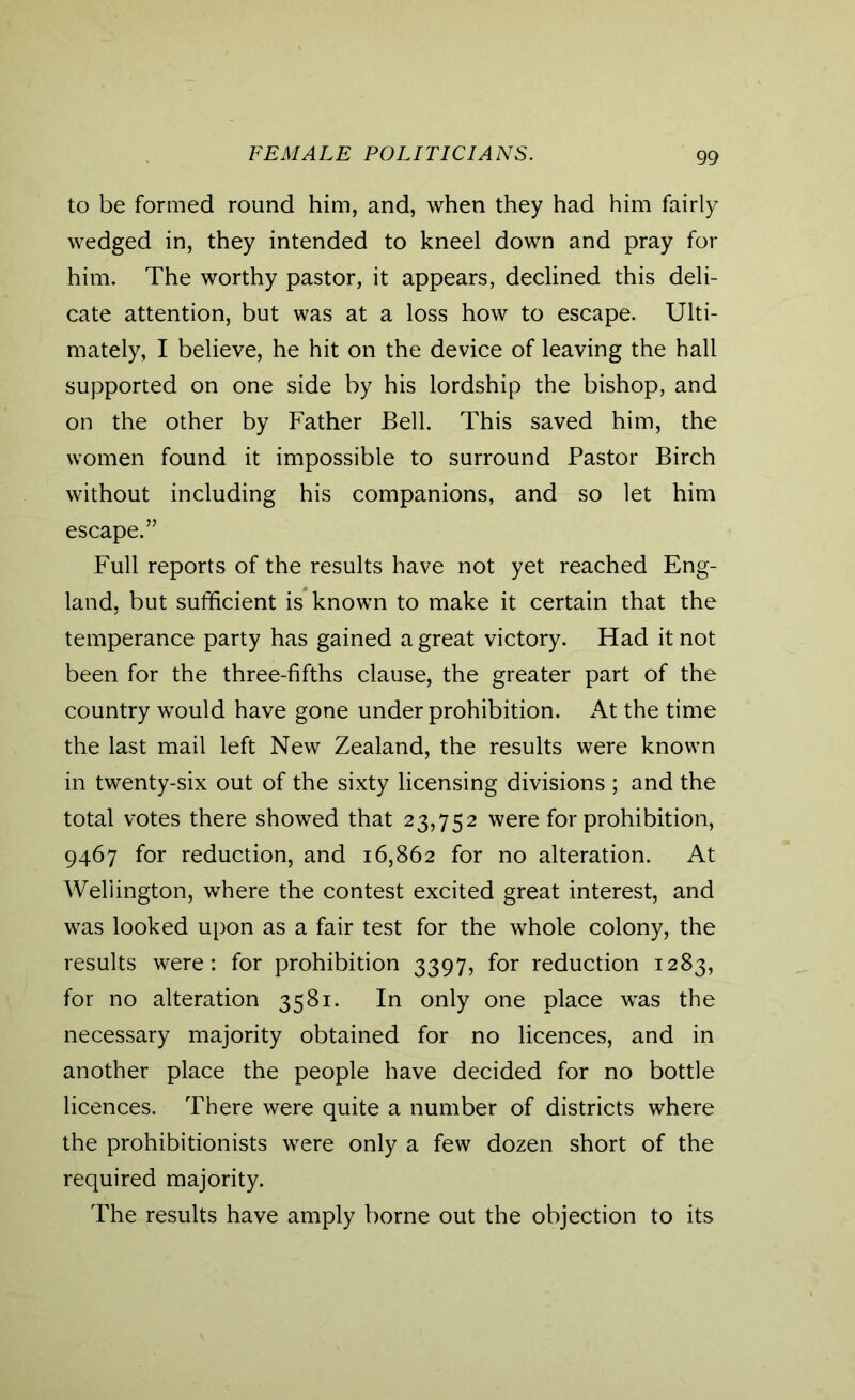 FEMALE POLITICIANS. to be formed round him, and, when they had him fairly wedged in, they intended to kneel down and pray for him. The worthy pastor, it appears, declined this deli- cate attention, but was at a loss how to escape. Ulti- mately, I believe, he hit on the device of leaving the hall supported on one side by his lordship the bishop, and on the other by Father Bell. This saved him, the women found it impossible to surround Pastor Birch without including his companions, and so let him escape.” Full reports of the results have not yet reached Eng- land, but sufficient is known to make it certain that the temperance party has gained a great victory. Had it not been for the three-fifths clause, the greater part of the country would have gone under prohibition. At the time the last mail left New Zealand, the results were known in twenty-six out of the sixty licensing divisions ; and the total votes there showed that 23,752 were for prohibition, 9467 for reduction, and 16,862 for no alteration. At Wellington, where the contest excited great interest, and was looked upon as a fair test for the whole colony, the results were: for prohibition 3397, for reduction 1283, for no alteration 3581. In only one place was the necessary majority obtained for no licences, and in another place the people have decided for no bottle licences. There were quite a number of districts where the prohibitionists were only a few dozen short of the required majority. The results have amply borne out the objection to its