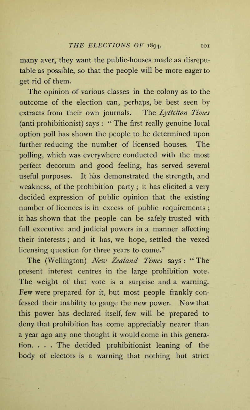 many aver, they want the public-houses made as disrepu- table as possible, so that the people will be more eager to get rid of them. The opinion of various classes in the colony as to the outcome of the election can, perhaps, be best seen by extracts from their own journals. The Lyttelton Times (anti-prohibitionist) says : <£ The first really genuine local option poll has shown the people to be determined upon further reducing the number of licensed houses. The polling, which was everywhere conducted with the most perfect decorum and good feeling, has served several useful purposes. It has demonstrated the strength, and weakness, of the prohibition party ; it has elicited a very decided expression of public opinion that the existing number of licences is in excess of public requirements ; it has shown that the people can be safely trusted with full executive and judicial powers in a manner affecting their interests; and it has, we hope, settled the vexed licensing question for three years to come.” The (Wellington) New Zealand Times says: “The present interest centres in the large prohibition vote. The weight of that vote is a surprise and a warning. Few were prepared for it, but most people frankly con- fessed their inability to gauge the new power. Now that this power has declared itself, few will be prepared to deny that prohibition has come appreciably nearer than a year ago any one thought it would come in this genera- tion. . . . The decided prohibitionist leaning of the body of electors is a warning that nothing but strict