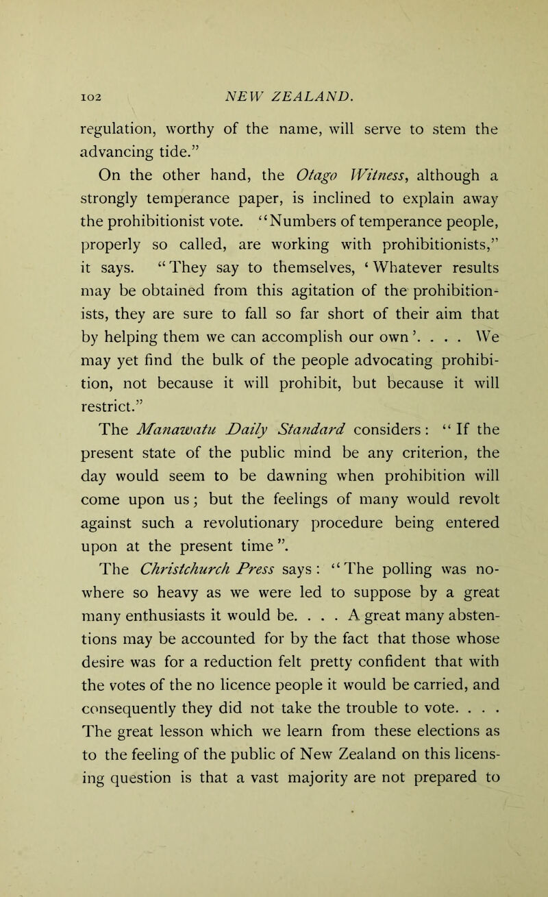 regulation, worthy of the name, will serve to stem the advancing tide.” On the other hand, the Otago Witness, although a strongly temperance paper, is inclined to explain away the prohibitionist vote. “Numbers of temperance people, properly so called, are working with prohibitionists,” it says. “ They say to themselves, ‘ Whatever results may be obtained from this agitation of the prohibition- ists, they are sure to fall so far short of their aim that by helping them we can accomplish our own ’. . . . We may yet find the bulk of the people advocating prohibi- tion, not because it will prohibit, but because it will restrict.” The Manawatu Daily Standard considers: “If the present state of the public mind be any criterion, the day would seem to be dawning when prohibition will come upon us; but the feelings of many would revolt against such a revolutionary procedure being entered upon at the present time ”. The Christchurch Press says: “The polling was no- where so heavy as we were led to suppose by a great many enthusiasts it would be. ... A great many absten- tions may be accounted for by the fact that those whose desire was for a reduction felt pretty confident that with the votes of the no licence people it would be carried, and consequently they did not take the trouble to vote. . . . The great lesson which we learn from these elections as to the feeling of the public of New Zealand on this licens- ing question is that a vast majority are not prepared to