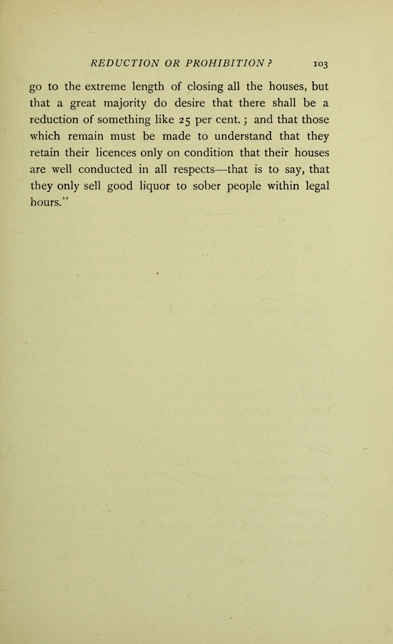 REDUCTION OR PROHIBITION ? go to the extreme length of closing all the houses, but that a great majority do desire that there shall be a reduction of something like 25 per cent.; and that those which remain must be made to understand that they retain their licences only on condition that their houses are well conducted in all respects—that is to say, that they only sell good liquor to sober people within legal hours.”