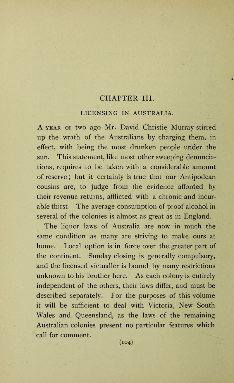 CHAPTER III. LICENSING IN AUSTRALIA. A year or two ago Mr. David Christie Murray stirred up the wrath of the Australians by charging them, in effect, with being the most drunken people under the ,sun. This statement, like most other sweeping denuncia- tions, requires to be taken with a considerable amount of reserve; but it certainly is true that our Antipodean cousins are, to judge from the evidence afforded by their revenue returns, afflicted with a chronic and incur- able thirst. The average consumption of proof alcohol in several of the colonies is almost as great as in England. The liquor laws of Australia are now in much the same condition as many are striving to make ours at home. Local option is in force over the greater part of the continent. Sunday closing is generally compulsory, and the licensed victualler is bound by many restrictions unknown to his brother here. As each colony is entirely independent of the others, their laws differ, and must be described separately. For the purposes of this volume it will be sufficient to deal with Victoria, New South Wales and Queensland, as the laws of the remaining Australian colonies present no particular features which call for comment.