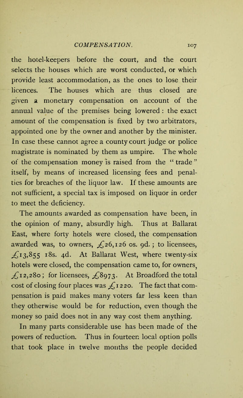 COMPENSATION. the hotel-keepers before the court, and the court selects the houses which are worst conducted, or which provide least accommodation, as the ones to lose their licences. The houses which are thus closed are given a monetary compensation on account of the annual value of the premises being lowered : the exact amount of the compensation is fixed by two arbitrators, appointed one by the owner and another by the minister. In case these cannot agree a county court judge or police magistrate is nominated by them as umpire. The whole of the compensation money is raised from the “trade” itself, by means of increased licensing fees and penal- ties for breaches of the liquor law. If these amounts are not sufficient, a special tax is imposed on liquor in order to meet the deficiency. The amounts awarded as compensation have been, in the opinion of many, absurdly high. Thus at Ballarat East, where forty hotels were closed, the compensation awarded was, to owners, ^26,126 os. 9d.; to licensees, 13,855 18s. 4d. At Ballarat West, where twenty-six hotels were closed, the compensation came to, for owners, ^12,280; for licensees, ^8973. At Broadford the total cost of closing four places was £1220. The fact that com- pensation is paid makes many voters far less keen than they otherwise would be for reduction, even though the money so paid does not in any way cost them anything. In many parts considerable use has been made of the powers of reduction. Thus in fourteen local option polls that took place in twelve months the people decided