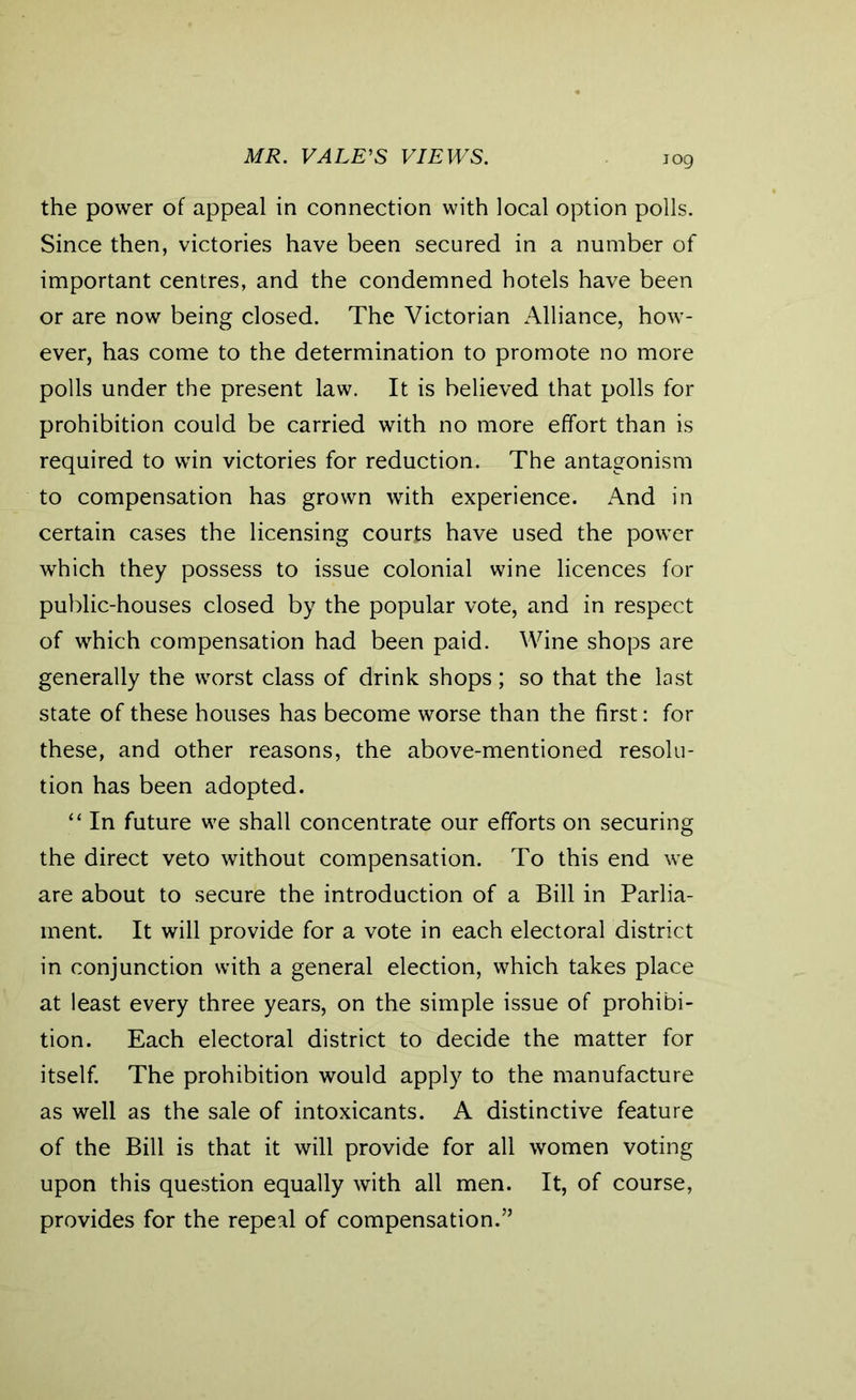 MR. VALE'S VIEWS. the power of appeal in connection with local option polls. Since then, victories have been secured in a number of important centres, and the condemned hotels have been or are now being closed. The Victorian Alliance, how- ever, has come to the determination to promote no more polls under the present law. It is believed that polls for prohibition could be carried with no more effort than is required to win victories for reduction. The antagonism to compensation has grown with experience. And in certain cases the licensing courts have used the power which they possess to issue colonial wine licences for public-houses closed by the popular vote, and in respect of which compensation had been paid. Wine shops are generally the worst class of drink shops; so that the last state of these houses has become worse than the first: for these, and other reasons, the above-mentioned resolu- tion has been adopted. “ In future we shall concentrate our efforts on securing the direct veto without compensation. To this end we are about to secure the introduction of a Bill in Parlia- ment. It will provide for a vote in each electoral district in conjunction with a general election, which takes place at least every three years, on the simple issue of prohibi- tion. Each electoral district to decide the matter for itself. The prohibition would apply to the manufacture as well as the sale of intoxicants. A distinctive feature of the Bill is that it will provide for all women voting upon this question equally with all men. It, of course, provides for the repeal of compensation.”