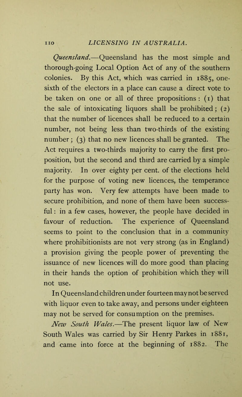 Queensland.—Queensland has the most simple and thorough-going Local Option Act of any of the southern colonies. By this Act, which was carried in 1885, one- sixth of the electors in a place can cause a direct vote to be taken on one or all of three propositions : (1) that the sale of intoxicating liquors shall be prohibited; (2) that the number of licences shall be reduced to a certain number, not being less than two-thirds of the existing number; (3) that no new licences shall be granted. The Act requires a two-thirds majority to carry the first pro- position, but the second and third are carried by a simple majority. In over eighty per cent, of the elections held for the purpose of voting new licences, the temperance party has won. Very few attempts have been made to secure prohibition, and none of them have been success- ful : in a few cases, however, the people have decided in favour of reduction. The experience of Queensland seems to point to the conclusion that in a community where prohibitionists are not very strong (as in England) a provision giving the people power of preventing the issuance of new licences will do more good than placing in their hands the option of prohibition which they will not use. In Queensland children under fourteen may not be served with liquor even to take away, and persons under eighteen may not be served for consumption on the premises. New South Wales.—The present liquor law of New South Wales was carried by Sir Henry Parkes in 1881, and came into force at the beginning of 1882. The