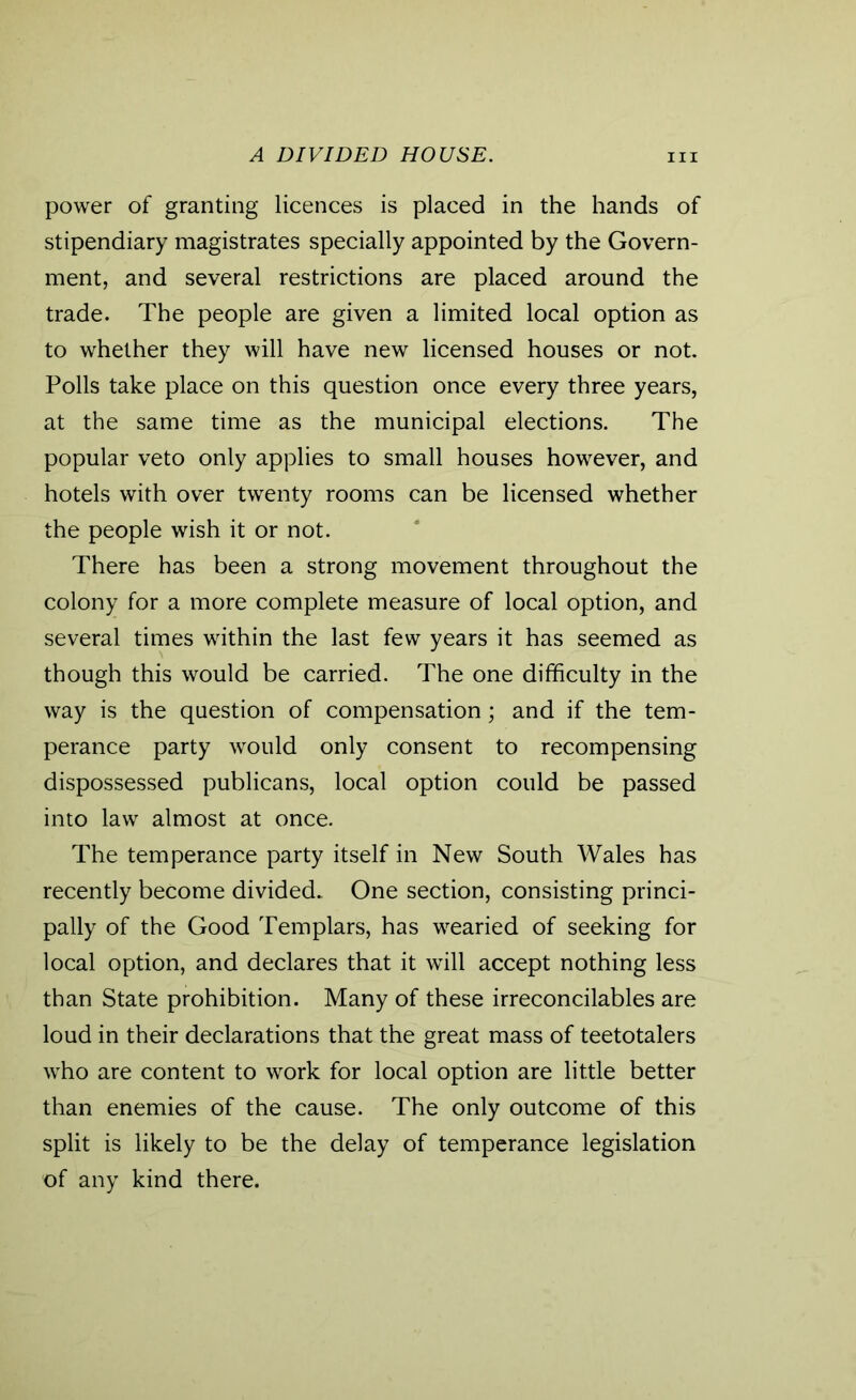 A DIVIDED HOUSE. hi power of granting licences is placed in the hands of stipendiary magistrates specially appointed by the Govern- ment, and several restrictions are placed around the trade. The people are given a limited local option as to whether they will have new licensed houses or not. Polls take place on this question once every three years, at the same time as the municipal elections. The popular veto only applies to small houses however, and hotels with over twenty rooms can be licensed whether the people wish it or not. There has been a strong movement throughout the colony for a more complete measure of local option, and several times within the last few years it has seemed as though this would be carried. The one difficulty in the way is the question of compensation; and if the tem- perance party would only consent to recompensing dispossessed publicans, local option could be passed into law almost at once. The temperance party itself in New South Wales has recently become divided. One section, consisting princi- pally of the Good Templars, has wearied of seeking for local option, and declares that it will accept nothing less than State prohibition. Many of these irreconcilables are loud in their declarations that the great mass of teetotalers who are content to work for local option are little better than enemies of the cause. The only outcome of this split is likely to be the delay of temperance legislation of any kind there.