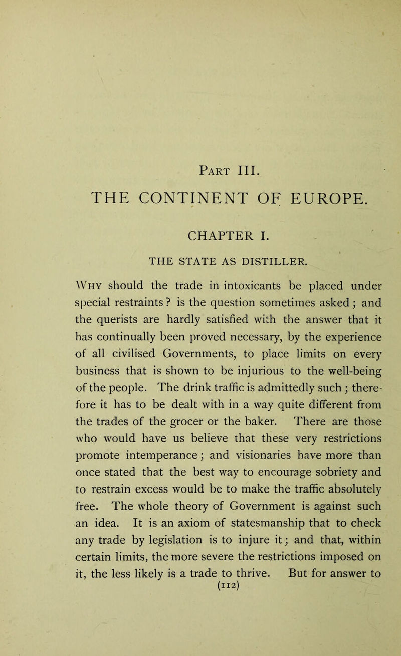 Part III. THE CONTINENT OF EUROPE. CHAPTER I. THE STATE AS DISTILLER. Why should the trade in intoxicants be placed under special restraints ? is the question sometimes asked; and the querists are hardly satisfied with the answer that it has continually been proved necessary, by the experience of all civilised Governments, to place limits on every business that is shown to be injurious to the well-being of the people. The drink traffic is admittedly such ; there- fore it has to be dealt with in a way quite different from the trades of the grocer or the baker. There are those who would have us believe that these very restrictions promote intemperance; and visionaries have more than once stated that the best way to encourage sobriety and to restrain excess would be to make the traffic absolutely free. The whole theory of Government is against such an idea. It is an axiom of statesmanship that to check any trade by legislation is to injure it; and that, within certain limits, the more severe the restrictions imposed on it, the less likely is a trade to thrive. But for answer to