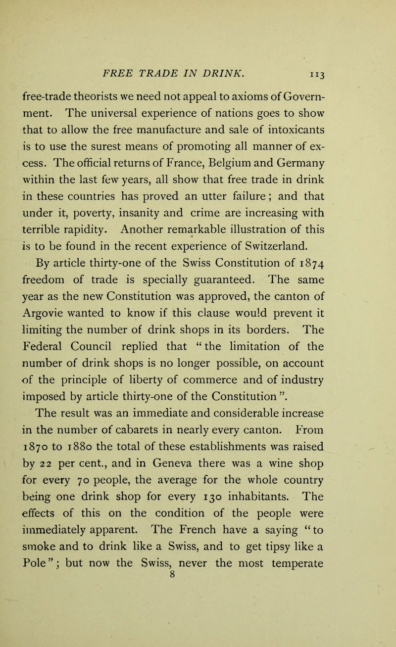 FREE TRADE IN DRINK. H3 free-trade theorists we need not appeal to axioms of Govern- ment. The universal experience of nations goes to show that to allow the free manufacture and sale of intoxicants is to use the surest means of promoting all manner of ex- cess. The official returns of France, Belgium and Germany within the last few years, all show that free trade in drink in these countries has proved an utter failure; and that under it, poverty, insanity and crime are increasing with terrible rapidity. Another remarkable illustration of this is to be found in the recent experience of Switzerland. By article thirty-one of the Swiss Constitution of 1874 freedom of trade is specially guaranteed. The same year as the new Constitution was approved, the canton of Argovie wanted to know if this clause would prevent it limiting the number of drink shops in its borders. The Federal Council replied that “ the limitation of the number of drink shops is no longer possible, on account of the principle of liberty of commerce and of industry imposed by article thirty-one of the Constitution ”. The result was an immediate and considerable increase in the number of cabarets in nearly every canton. From 1870 to 1880 the total of these establishments was raised by 22 per cent., and in Geneva there was a wine shop for every 70 people, the average for the whole country being one drink shop for every 130 inhabitants. The effects of this on the condition of the people were immediately apparent. The French have a saying “ to smoke and to drink like a Swiss, and to get tipsy like a Pole ”; but now the Swiss, never the most temperate