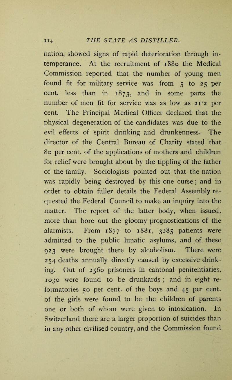 nation, showed signs of rapid deterioration through in- temperance. At the recruitment of 1880 the Medical Commission reported that the number of young men found fit for military service was from 5 to 25 per cent, less than in 1873, and in some parts the number of men fit for service was as low as 21*2 per cent. The Principal Medical Officer declared that the physical degeneration of the candidates was due to the evil effects of spirit drinking and drunkenness. The director of the Central Bureau of Charity stated that 80 per cent, of the applications of mothers and children for relief were brought about by the tippling of the father of the family. Sociologists pointed out that the nation was rapidly being destroyed by this one curse; and in order to obtain fuller details the Federal Assembly re- quested the Federal Council to make an inquiry into the matter. The report of the latter body, when issued, more than bore out the gloomy prognostications of the alarmists. From 1877 to 1881, 3285 patients were admitted to the public lunatic asylums, and of these 923 were brought there by alcoholism. There were 254 deaths annually directly caused by excessive drink- ing. Out of 2560 prisoners in cantonal penitentiaries, 1030 were found to be drunkards; and in eight re- formatories 50 per cent, of the boys and 45 per cent, of the girls were found to be the children of parents one or both of whom were given to intoxication. In Switzerland there are a larger proportion of suicides than in any other civilised country, and the Commission found