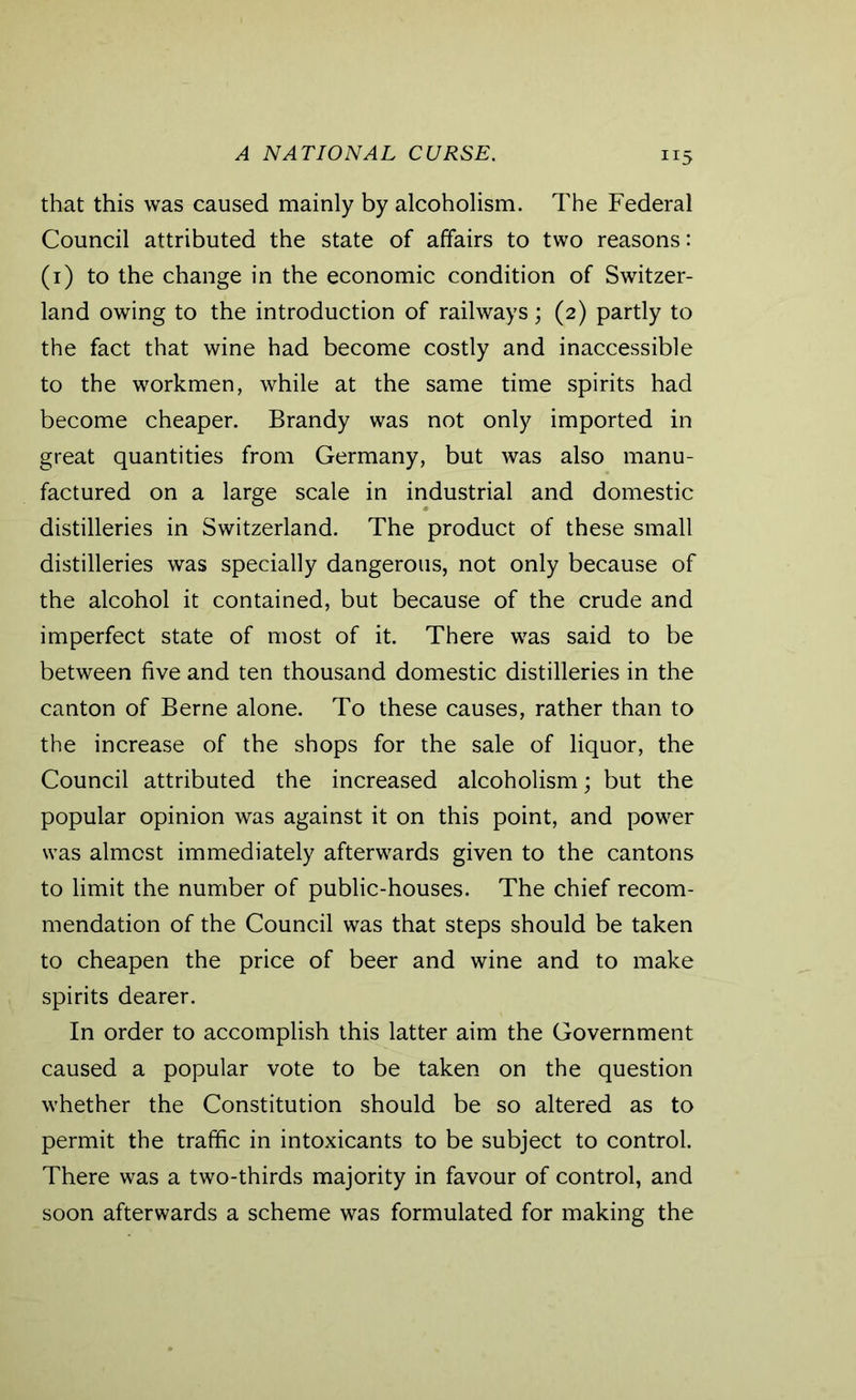 that this was caused mainly by alcoholism. The Federal Council attributed the state of affairs to two reasons: (1) to the change in the economic condition of Switzer- land owing to the introduction of railways; (2) partly to the fact that wine had become costly and inaccessible to the workmen, while at the same time spirits had become cheaper. Brandy was not only imported in great quantities from Germany, but was also manu- factured on a large scale in industrial and domestic distilleries in Switzerland. The product of these small distilleries was specially dangerous, not only because of the alcohol it contained, but because of the crude and imperfect state of most of it. There was said to be between five and ten thousand domestic distilleries in the canton of Berne alone. To these causes, rather than to the increase of the shops for the sale of liquor, the Council attributed the increased alcoholism; but the popular opinion was against it on this point, and power was almost immediately afterwards given to the cantons to limit the number of public-houses. The chief recom- mendation of the Council was that steps should be taken to cheapen the price of beer and wine and to make spirits dearer. In order to accomplish this latter aim the Government caused a popular vote to be taken on the question whether the Constitution should be so altered as to permit the traffic in intoxicants to be subject to control. There was a two-thirds majority in favour of control, and soon afterwards a scheme was formulated for making the