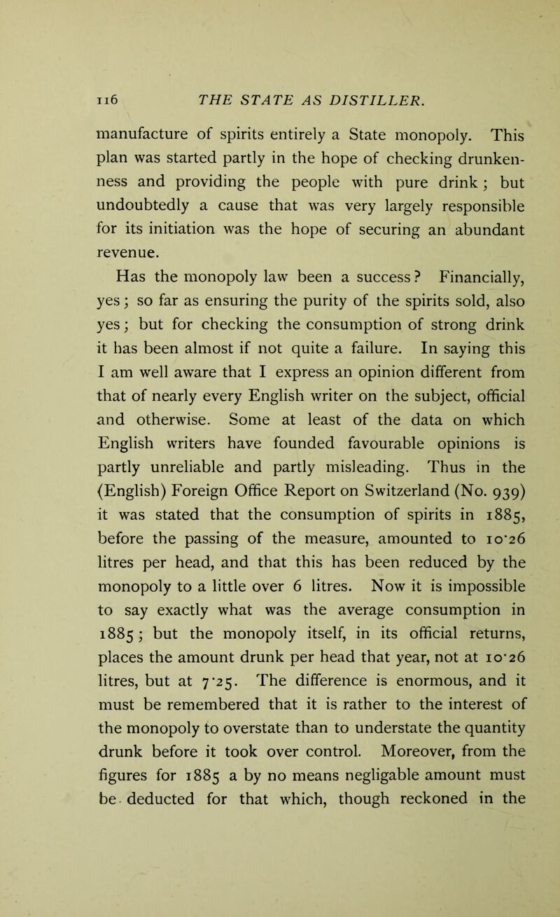 manufacture of spirits entirely a State monopoly. This plan was started partly in the hope of checking drunken- ness and providing the people with pure drink; but undoubtedly a cause that was very largely responsible for its initiation was the hope of securing an abundant revenue. Has the monopoly law been a success? Financially, yes; so far as ensuring the purity of the spirits sold, also yes; but for checking the consumption of strong drink it has been almost if not quite a failure. In saying this I am well aware that I express an opinion different from that of nearly every English writer on the subject, official and otherwise. Some at least of the data on which English writers have founded favourable opinions is partly unreliable and partly misleading. Thus in the (English) Foreign Office Report on Switzerland (No. 939) it was stated that the consumption of spirits in 1885, before the passing of the measure, amounted to io‘26 litres per head, and that this has been reduced by the monopoly to a little over 6 litres. Now it is impossible to say exactly what was the average consumption in 1885; but the monopoly itself, in its official returns, places the amount drunk per head that year, not at io’26 litres, but at 7'25. The difference is enormous, and it must be remembered that it is rather to the interest of the monopoly to overstate than to understate the quantity drunk before it took over control. Moreover, from the figures for 1885 a by no means negligable amount must be deducted for that which, though reckoned in the