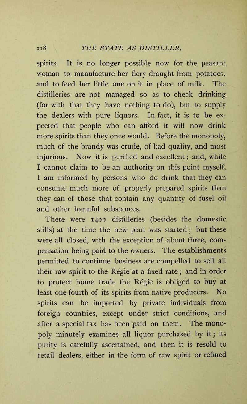 spirits. It is no longer possible now for the peasant woman to manufacture her fiery draught from potatoes, and to feed her little one on it in place of milk. The distilleries are not managed so as to check drinking (for with that they have nothing to do), but to supply the dealers with pure liquors. In fact, it is to be ex- pected that people who can afford it will now drink more spirits than they once would. Before the monopoly, much of the brandy was crude, of bad quality, and most injurious. Now it is purified and excellent; and, while I cannot claim to be an authority on this point myself, I am informed by persons who do drink that they can consume much more of properly prepared spirits than they can of those that contain any quantity of fusel oil and other harmful substances. There were 1400 distilleries (besides the domestic stills) at the time the new plan was started; but these were all closed, with the exception of about three, com- pensation being paid to the owners. The establishments permitted to continue business are compelled to sell all their raw spirit to the Regie at a fixed rate; and in order to protect home trade the Regie is obliged to buy at least one-fourth of its spirits from native producers. No spirits can be imported by private individuals from foreign countries, except under strict conditions, and after a special tax has been paid on them. The mono- poly minutely examines all liquor purchased by it; its purity is carefully ascertained, and then it is resold to retail dealers, either in the form of raw spirit or refined