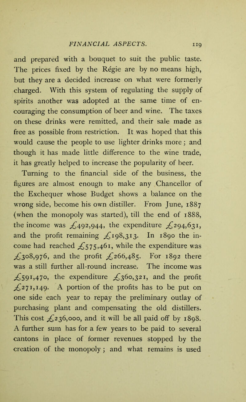 FINANCIAL ASPECTS. ng and prepared with a bouquet to suit the public taste. The prices fixed by the Regie are by no means high, but they are a decided increase on what were formerly charged. With this system of regulating the supply of spirits another was adopted at the same time of en- couraging the consumption of beer and wine. The taxes on these drinks were remitted, and their sale made as free as possible from restriction. It was hoped that this would cause the people to use lighter drinks more; and though it has made little difference to the wine trade, it has greatly helped to increase the popularity of beer. Turning to the financial side of the business, the figures are almost enough to make any Chancellor of the Exchequer whose Budget shows a balance on the wrong side, become his own distiller. From June, 1887 (when the monopoly was started), till the end of 1888, the income was £492,944, the expenditure £294,631, and the profit remaining £198,313. In 1890 the in- come had reached £575,461, while the expenditure was ^3°8,976, and the profit £266,485. For 1892 there was a still further all-round increase. The income was ^59I,47°, the expenditure ,£360,321, and the profit £271,149. A portion of the profits has to be put on one side each year to repay the preliminary outlay of purchasing plant and compensating the old distillers. This cost £236,000, and it will be all paid off by 1898. A further sum has for a few years to be paid to several cantons in place of former revenues stopped by the creation of the monopoly; and what remains is used