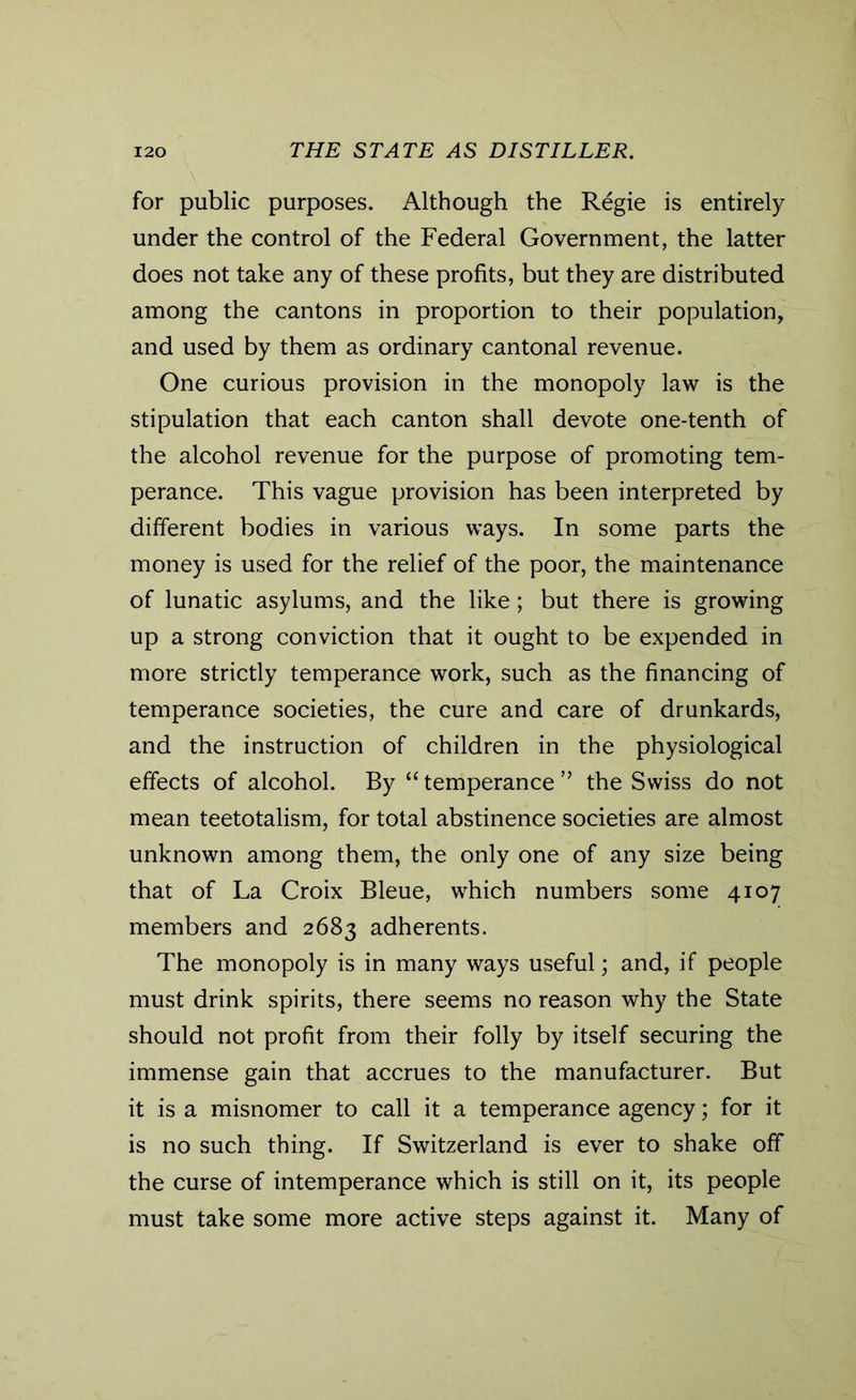 for public purposes. Although the Regie is entirely under the control of the Federal Government, the latter does not take any of these profits, but they are distributed among the cantons in proportion to their population, and used by them as ordinary cantonal revenue. One curious provision in the monopoly law is the stipulation that each canton shall devote one-tenth of the alcohol revenue for the purpose of promoting tem- perance. This vague provision has been interpreted by different bodies in various ways. In some parts the money is used for the relief of the poor, the maintenance of lunatic asylums, and the like ; but there is growing up a strong conviction that it ought to be expended in more strictly temperance work, such as the financing of temperance societies, the cure and care of drunkards, and the instruction of children in the physiological effects of alcohol. By “ temperance ” the Swiss do not mean teetotalism, for total abstinence societies are almost unknown among them, the only one of any size being that of La Croix Bleue, which numbers some 4107 members and 2683 adherents. The monopoly is in many ways useful; and, if people must drink spirits, there seems no reason why the State should not profit from their folly by itself securing the immense gain that accrues to the manufacturer. But it is a misnomer to call it a temperance agency; for it is no such thing. If Switzerland is ever to shake off the curse of intemperance which is still on it, its people must take some more active steps against it. Many of