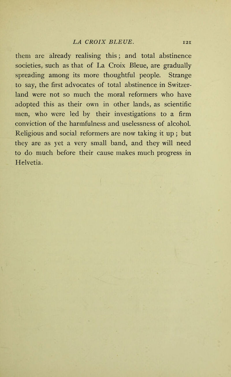 them are already realising this; and total abstinence societies, such as that of La Croix Bleue, are gradually spreading among its more thoughtful people. Strange to say, the first advocates of total abstinence in Switzer- land were not so much the moral reformers who have adopted this as their own in other lands, as scientific men, who were led by their investigations to a firm conviction of the harmfulness and uselessness of alcohol. Religious and social reformers are now taking it up; but they are as yet a very small band, and they will need to do much before their cause makes much progress in Helvetia.