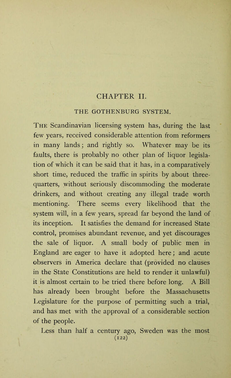 CHAPTER II. THE GOTHENBURG SYSTEM. The Scandinavian licensing system has, during the last few years, received considerable attention from reformers in many lands; and rightly so. Whatever may be its faults, there is probably no other plan of liquor legisla- tion of which it can be said that it has, in a comparatively short time, reduced the traffic in spirits by about three- quarters, without seriously discommoding the moderate drinkers, and without creating any illegal trade worth mentioning. There seems every likelihood that the system will, in a few years, spread far beyond the land of its inception. It satisfies the demand for increased State control, promises abundant revenue, and yet discourages the sale of liquor. A small body of public men in England are eager to have it adopted here; and acute observers in America declare that (provided no clauses in the State Constitutions are held to render it unlawful) it is almost certain to be tried there before long. A Bill has already been brought before the Massachusetts Legislature for the purpose of permitting such a trial, and has met with the approval of a considerable section of the people. Less than half a century ago, Sweden was the most