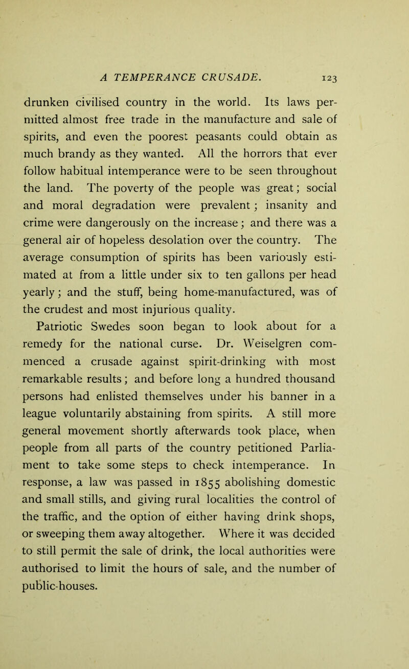 A TEMPERANCE CRUSADE. drunken civilised country in the world. Its laws per- mitted almost free trade in the manufacture and sale of spirits, and even the poorest peasants could obtain as much brandy as they wanted. All the horrors that ever follow habitual intemperance were to be seen throughout the land. The poverty of the people was great; social and moral degradation were prevalent; insanity and crime were dangerously on the increase; and there was a general air of hopeless desolation over the country. The average consumption of spirits has been variously esti- mated at from a little under six to ten gallons per head yearly; and the stuff, being home-manufactured, was of the crudest and most injurious quality. Patriotic Swedes soon began to look about for a remedy for the national curse. Dr. Weiselgren com- menced a crusade against spirit-drinking with most remarkable results; and before long a hundred thousand persons had enlisted themselves under his banner in a league voluntarily abstaining from spirits. A still more general movement shortly afterwards took place, when people from all parts of the country petitioned Parlia- ment to take some steps to check intemperance. In response, a law was passed in 1855 abolishing domestic and small stills, and giving rural localities the control of the traffic, and the option of either having drink shops, or sweeping them away altogether. Where it was decided to still permit the sale of drink, the local authorities were authorised to limit the hours of sale, and the number of public-houses.