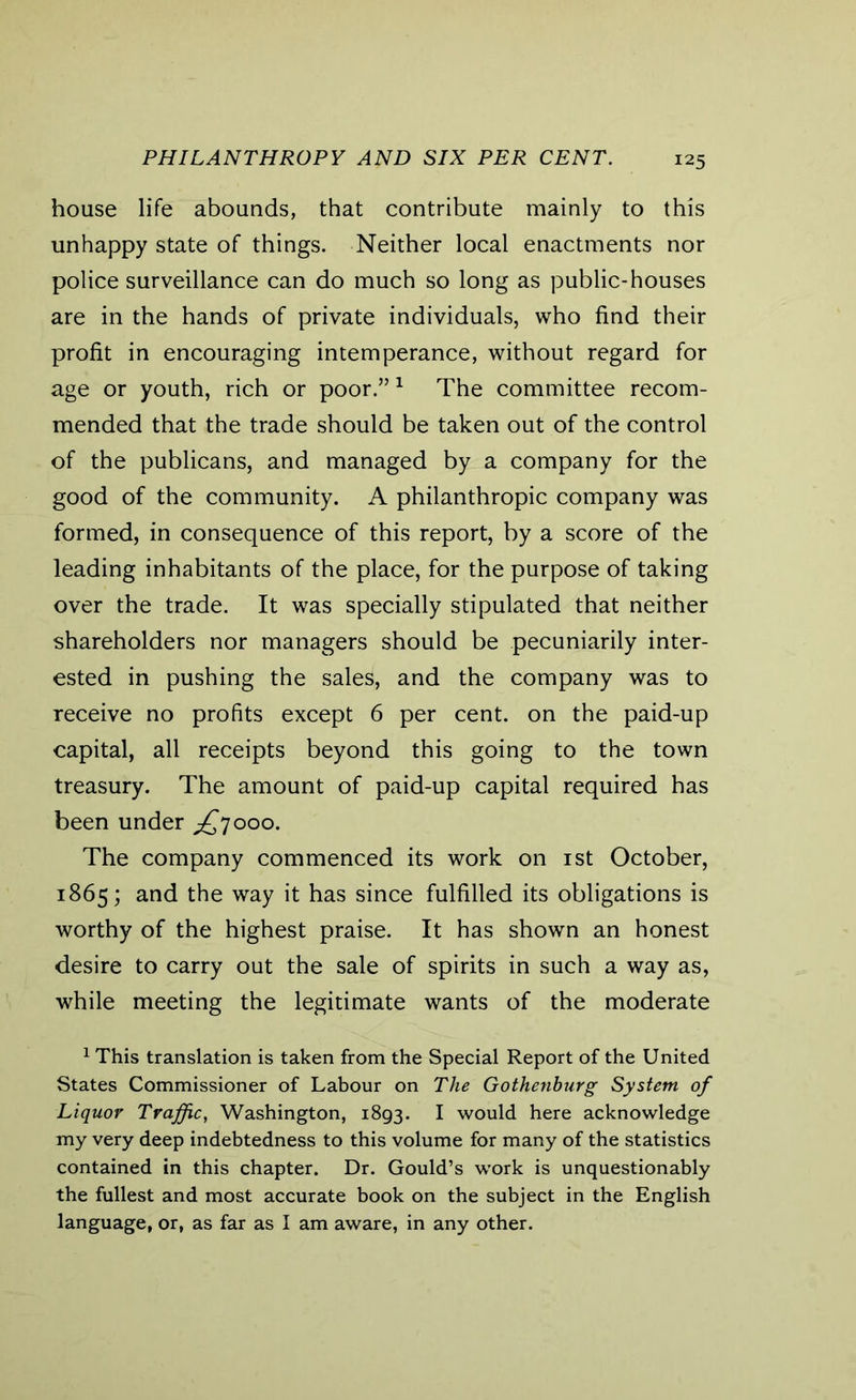 PHILANTHROPY AND SIX PER CENT. house life abounds, that contribute mainly to this unhappy state of things. Neither local enactments nor police surveillance can do much so long as public-houses are in the hands of private individuals, who find their profit in encouraging intemperance, without regard for age or youth, rich or poor.”1 The committee recom- mended that the trade should be taken out of the control of the publicans, and managed by a company for the good of the community. A philanthropic company was formed, in consequence of this report, by a score of the leading inhabitants of the place, for the purpose of taking over the trade. It was specially stipulated that neither shareholders nor managers should be pecuniarily inter- ested in pushing the sales, and the company was to receive no profits except 6 per cent, on the paid-up capital, all receipts beyond this going to the town treasury. The amount of paid-up capital required has been under ^7000. The company commenced its work on 1st October, 1865; and the way it has since fulfilled its obligations is worthy of the highest praise. It has shown an honest desire to carry out the sale of spirits in such a way as, while meeting the legitimate wants of the moderate 1 This translation is taken from the Special Report of the United States Commissioner of Labour on The Gothenburg System of Liquor Traffic, Washington, 1893. I would here acknowledge my very deep indebtedness to this volume for many of the statistics contained in this chapter. Dr. Gould’s work is unquestionably the fullest and most accurate book on the subject in the English language, or, as far as I am aware, in any other.