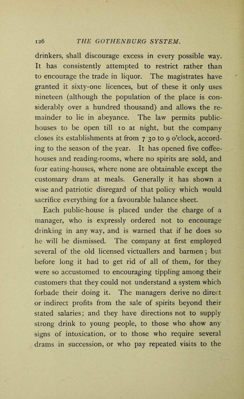 drinkers, shall discourage excess in every possible way. It has consistently attempted to restrict rather than to encourage the trade in liquor. The magistrates have granted it sixty-one licences, but of these it only uses nineteen (although the population of the place is con- siderably over a hundred thousand) and allows the re- mainder to lie in abeyance. The law permits public- houses to be open till io at night, but the company closes its establishments at from 7 30 to 9 o’clock, accord- ing to the season of the year. It has opened five coffee- houses and reading-rooms, where no spirits are sold, and four eating-houses, where none are obtainable except the customary dram at meals. Generally it has shown a wise and patriotic disregard of that policy which would sacrifice everything for a favourable balance sheet. Each public-house is placed under the charge of a manager, who is expressly ordered not to encourage drinking in any way, and is warned that if he does so he will be dismissed. The company at first employed several of the old licensed victuallers and barmen; but before long it had to get rid of all of them, for they were so accustomed to encouraging tippling among their customers that they could not understand a system which forbade their doing it. The managers derive no direct or indirect profits from the sale of spirits beyond their stated salaries; and they have directions not to supply strong drink to young people, to those who show any signs of intoxication, or to those who require several drams in succession, or who pay repeated visits to the